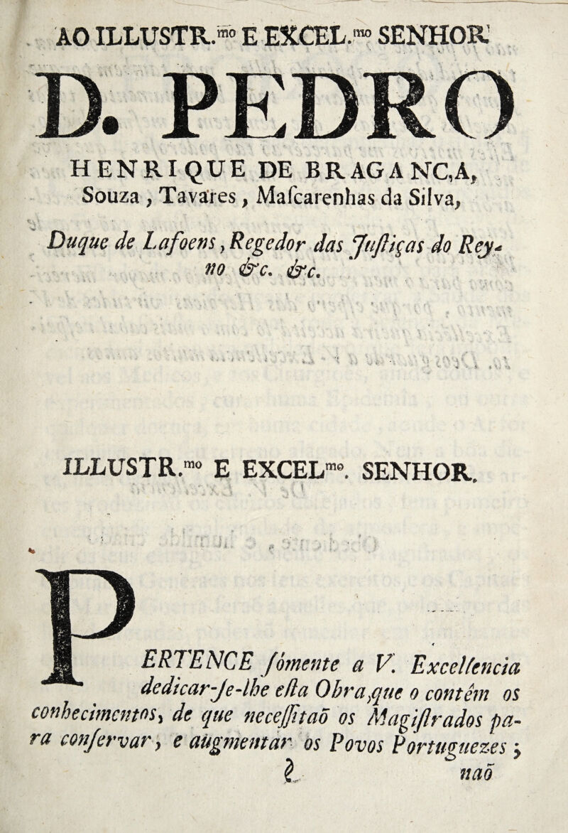 AO ILLUSTRA E EXCEL.™ SENHOR HENRI QUE DE BR AG A NC,A, Souza , Tavares, Mafcarenhas da Silva, Du que de Lafoens ? Regedor dûs Juftiças do Rej« no &c. &c. -A.*?! vy$\ ILLUSTR.™ E EXCEL””. SENHOR. ‘ ï g t . J $ ERTENCE fomente a V. ExceUencia dedicar-Je-lhe efla Obra}que o contêm os conhecimenm, de que neceffitao os Magiflrados pa¬ ra con/ervar, e aügmentar os Povos Rorttmiezes ; l naS