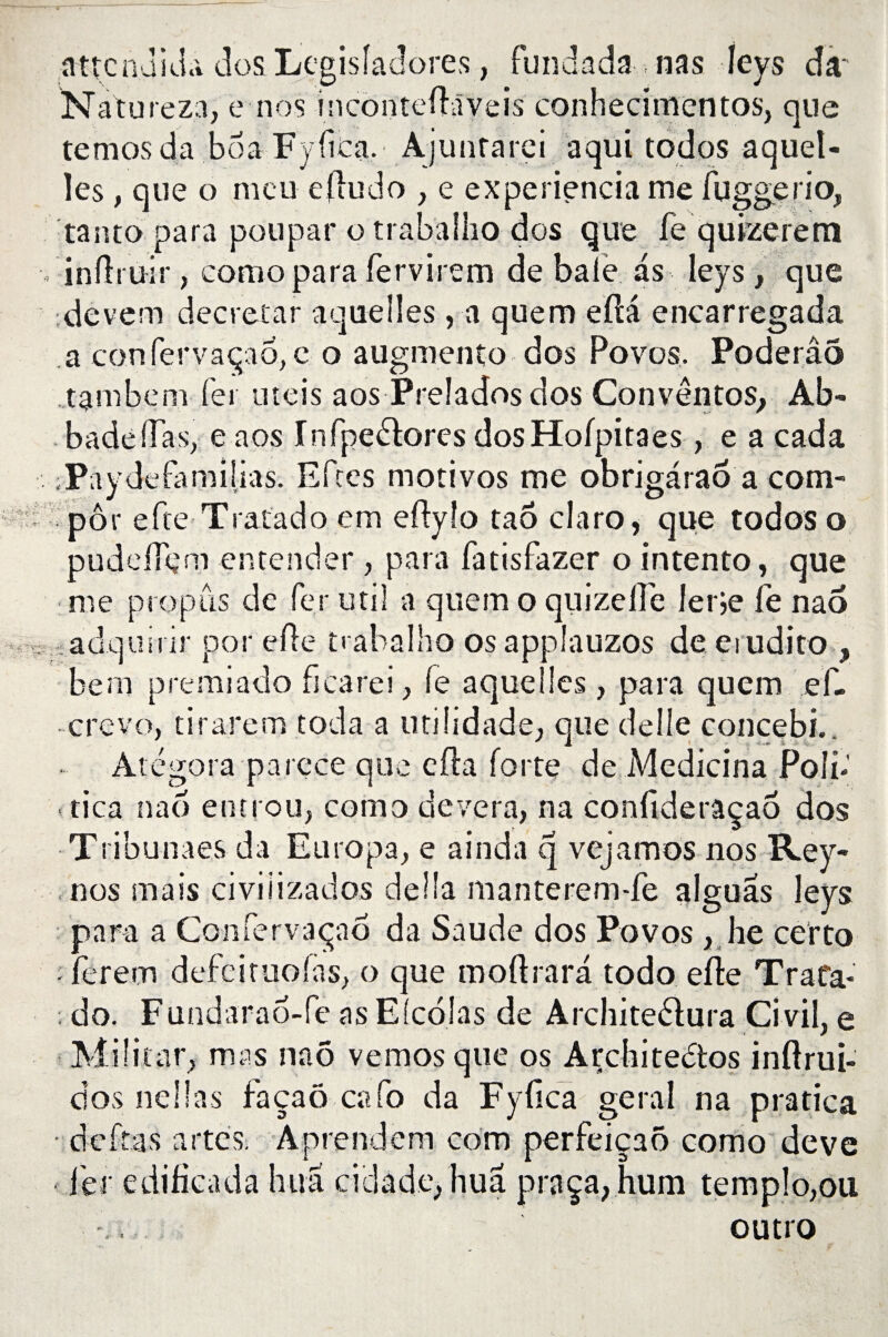 flttcnükU dos Lçgisîadôres, fundada nas leys da Natureza, e nos inconteftaveis conhecimentos, que temosda boa Fyfica.' Ajunfarei. aquitodos a quel¬ les , que o meu eftudo , e experiencia me fuggerio, tanto para poupar o trabalho dos que fe quizerem inftruir, como para fervirem de baie as leys, que dcvem decretar aquelles , a quem efta encarregada a confervaçao, c o augmento dos Povos. Poderâo tambem fer uteis aos Prelados dos Convêntos, Ab- badeffas, e aos Infpe£f ores dosHofpitaes, e a cada ,Pay delà mi lias. Efres motivos me obrigârao a com- pôr efte Tratado em eftylo tao claro, que todos o pudeftçm entender , para fatisfazer o intento, que : me propos de fer mil a quem o quizelîe 1er je fe nao adquirir por efte trabalho osapplauzos de eiudito , hem premiado ficarei , fe aquelles, para quem ef. crevo, tirarem coda a utihdade, que delle concebi.. Atégora pareee que efta forte de Medicina Poli- tica nao entrou, como de ver a, na confideraçao dos Tribunaes da Europa, e ainda q vejamos nos Rey- , nos mais civiiizados délia manterem-fe alguas leys para a Confervaçao da Saude dos Povos, lie certo ■ ferecn defeituofas, o que moftrara todo efte Trafa- ; do. Fundarao-fe as Elcolas de Arcliiteélura Ci vil, e Militât, mas nao vemos que os Architectes inftrui- dos ne lias façaô cafo da Fyfica gérai na pratica • deftas a rte S; Aprendem corn perfeiçaô como deve 1er edificada hua ci cl a de, hua praça,hum templo,ou outro