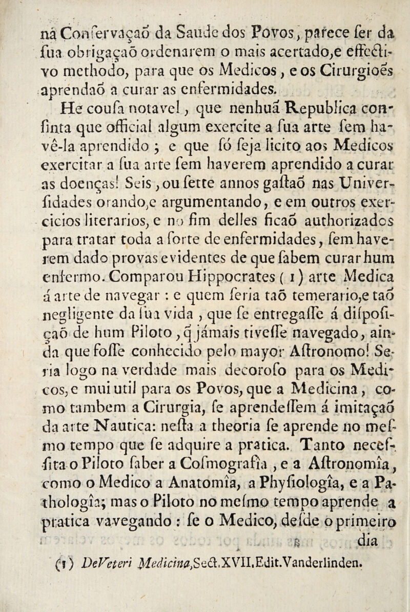 nâ Comervaçao da Saude dos Povos, parece fer da jfua obrmacaô ordenarem o mais acertado.e effcdli- O'm t yo mcthodo, para que os Medicos, eos Cirurgioes aprendao a curai* as cnfermidades. He coufa notavel, que nenhuâ Republica cou- fin ta que officiai algum exercite a fua arte fem ha- vê-la aprendido ; e que fo feja licito aos Medicos exercitnr a fua arte fem haverem aprendido a curât as doenças! Seis, ou fette annos gaftaô nas Univer- fidades orando;e argumentando, eem outros exer- cicios literarios, e no fim déliés ficao authorizadcs para tratar coda a forte de enfermidades, fem have¬ rem dado provas évidentes de que fabem curarhum eniermo. Comparou Hippocrates ( i) arte Medica a arte de navegar : e quem feria taô temerario,e tao négligente da fua vida , que fe entregallc a diipofi- caô de hum Piloto ,q jamais tivefle navegado, ain- da que fofie conhecido pelo mayor Aftronomoî Sé¬ ria logo na verdade mais decorofo para os Medi* cos,e muiutil para os Povos, que a Medicina, co¬ rn o tambem a Cirurgia, fe aprendeifem a imitaçao da arte Nautica: nefta a theoria fe aprende no mefi mo tempo que fe adquire a pratica. Tanto necef- fitao Piloto faber a Cofmografîa , e a Aftronomîa, como o Medico a Anatomîa, a Phyfiologîa, e a Pa- thologîa; maso Piloto nomefmo tempo aprende a pratica va vegando : fe o Medico, de (de oprimeiro * s dia (î) DeVcteri XVII. Edit. Vanderlinden.