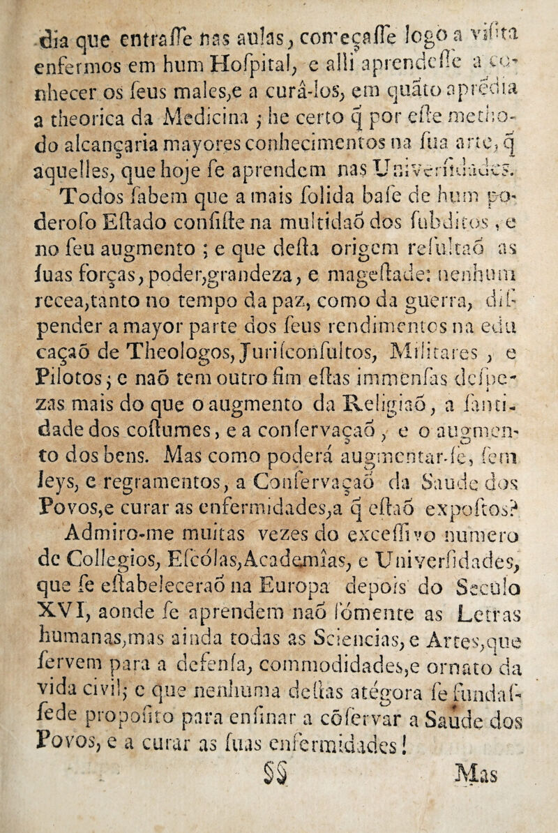 dîa que entralTè uns aulas, coireçafie logo a vil;ta enfermes em hum Hofpital, e alli a prend elle a co nhecer os feus males,e a curâ-Ios, ern quato apredia a theorica da Medicina j lie certo q por elle metha- do alcanearia majores conhecimentos na fua a rte, q aquelles, que hoje fe aprendem nas UsïverîiuûuC?. Todos fabem que a mais folida bafe de hum p-o derofo Eltado confifte na multidao dos fubditos , e no feu augmento ; e que delta origem refui ta6 as fuas forças, poder,grandeza, e mageftade: nenhum recea,tanto no tempo da paz, como da guerra, dif pender a major parte dos feus rendimentos na edu caçaô de Theologos, Jurifconfuitos, Militâtes , e Piiotos; e naô tem outroiîm elîas immènfas deiue- * i zas mais do que o augmento da Religiao , a fanti- dadedos coitumes, ea confervacao , e o ausmem 2 / CD to dos bens. Mas como podera augmentante j fem lejs, e regramentos, a Confervacao da S au de dos Povos,e curar as enfermidades,a q eftaô expoftos? Admiro-me militas vezes do excefïîvo numéro de Collegios, Efcolas,Academîas, e Univerfidades, que fe eltabelecerao na Europa depots do Secülo XVI, aonde fe aprendem nao fomente as Le iras liumanas,mas ainda rodas as Sciencias, e Àr te s, que fervem para a defenfa, coinmodidades,e ornato da vida civil,- e que nenhuma deltas atégora fe.fundaf- fede propofsto para enfinar a côfervar a Saude dos Povos, e a curar as fuas enfermidades ! §§ Mas