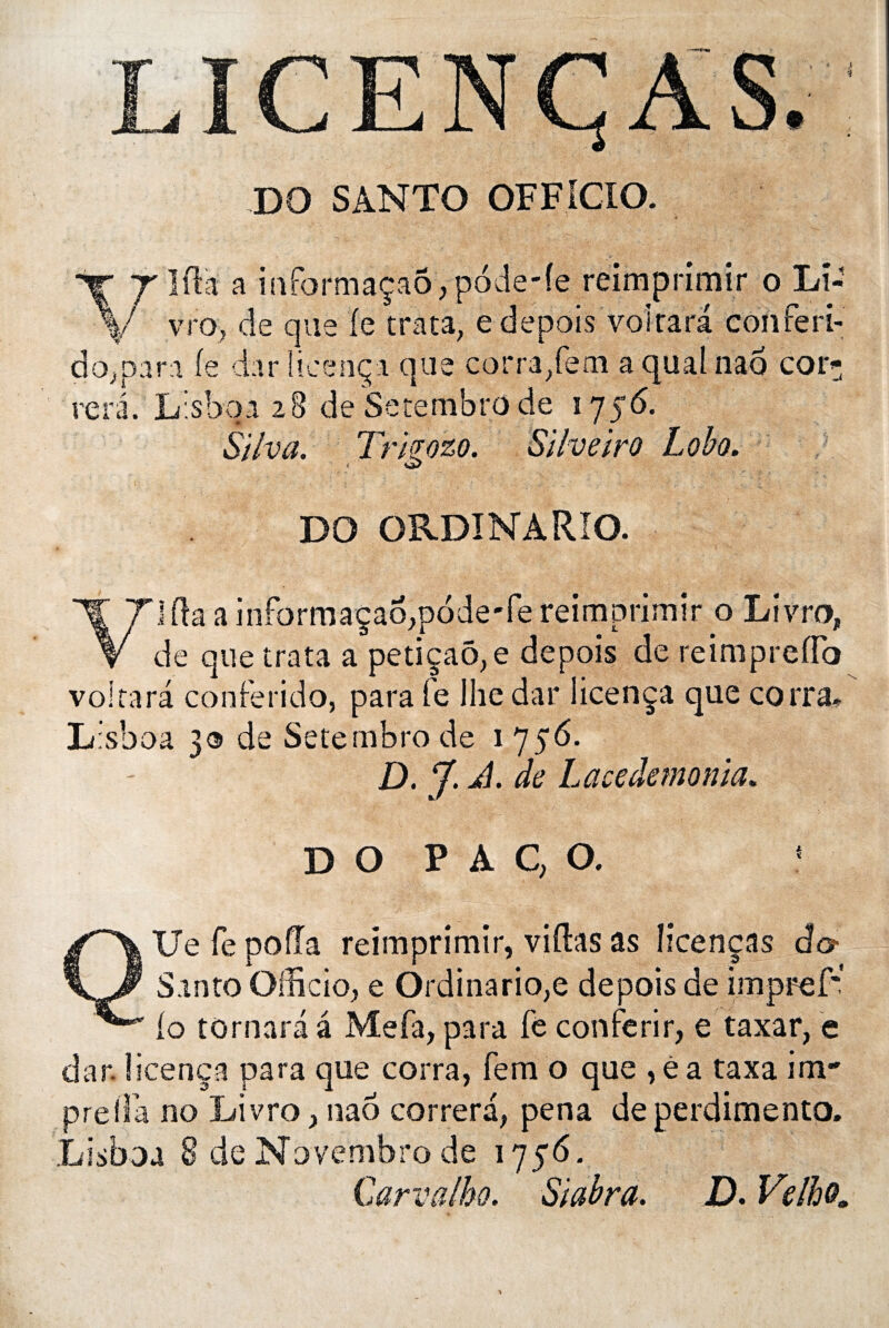 DO SANTO OFFiCIO. %■ T'Iftii a mformaçaôypode-fe reimprimir o Lî- V vro, de que le traça, e depois voirarâ conferi- do,para (e darlicença que corra/em aqualnao car* rerâ. Lisbqa 28 de Setembro de 1756. SÜva. Tr'tgozo. Silveiro Lobo. DO ORDINARIO. V] Pm a infôrmaçaoqaode'fe reimprimir o Livra, de que trata a petiçaô,e depois de rèimpreflo voltara conferido, para le Ihedar licença que corra. L:sboa 3® de Setembro de 1 756. D. À. de Lace démonta. D O P A C, O. 4 QUefepoda reimprimir, vidas as Hcenças âo- Santo Officio, e Ordinario,e depois de impref*! io tornara â Me fa, para fe con férir, e taxar, e dar. licença para que corra, fem o que ,éa taxa im* .prelia no Livro, nao correra, pena deperdimento. Lisboa 8 deNovembrode 1756. Carvalbo. Siabra. D* Velho.