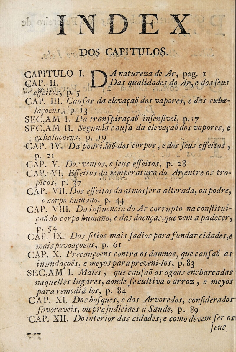 V. DOS CAPITULOS. S* ; •* V CAPITULE) î. r^X natureza de Ary pag. i CAP.- IL . -, . jl J Dus qualidades do Apr e dos feus effeitospp.g CAP. III. Caufas da elevaçao dos vapores, e das exè*~. laçoens4 p. 13 :■ ■ SEC,AM I. Da tranfpiraçao infenfivçl, pr<y SEC, AM IL Segunda caufa da elevaçao dos vapores, & exhalaçoens, p, ,19 •CAP. IV. Da podridad dos corpos, e dos feus effeitos , jp* 2, X * y CAP. V. Dos ventosy e jeus effeitos y p. 28 CAP. VL Effeitosda teniperatura do Afentre os tro~ pi'cos, p. 37 ‘ ' ' ..  ’ ; CAP. VII .Dos effeitos da atmosfera alterada, oupodre, 0 corpo humano, p. 44 CAP. VIII. Da influencia do Ar corrupto naconflitui- çao do corpo humano, e das doenças.que vent apadecer3 p- 54 CAP. IX. Dos Jitios mais jadiosparafundarcidades%e maispovoaçoens, p. 61 CAP- X. Precauçoens contra os damnoSy que caufat as inundaçoesy e meyosparapreveni-los, p. 83 SEC,AM I. Males , que caufaô as agoas encharcadas na que II es lugares, aonde fe cultiva 0 arroz , e meyos para remédia los, p. 84 CÀP. XL Dos bofquesy e dos Arvoredos, confiderados favoraveisy oiiprejudiciaes a Saude, p. 89 CAP. XII. Do interior das cidadesy e coma devetn f ?r os