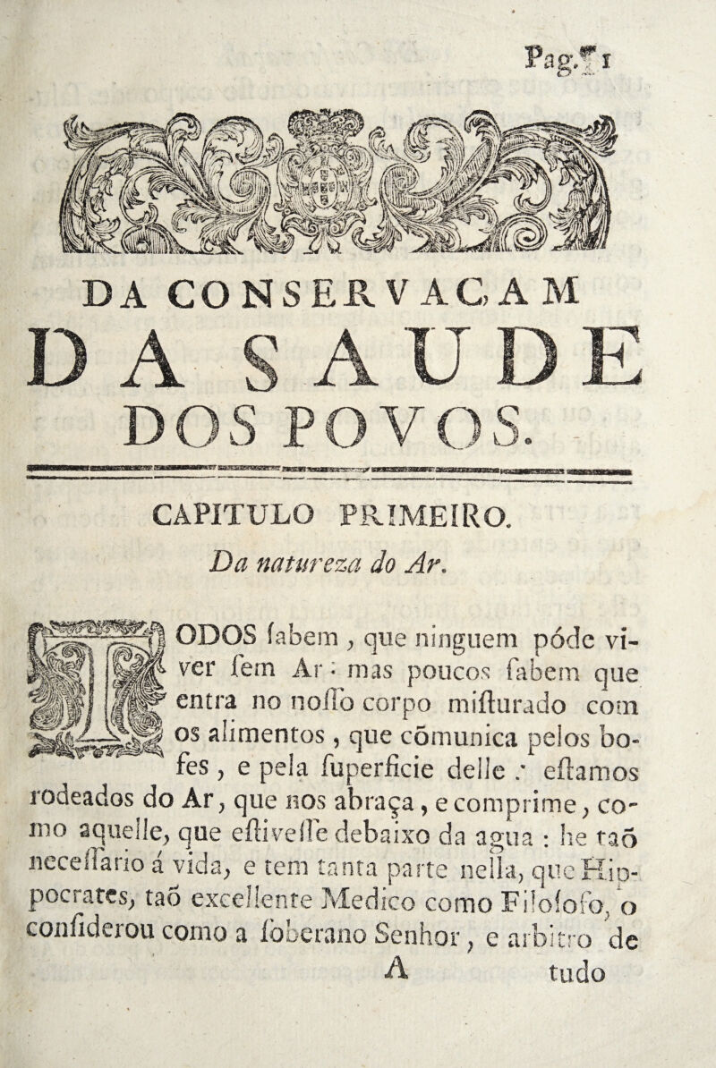 DA CO NS ER V AG AM D A S AUDE DOS POVOS. . CAPITULO PRIMEIRO. Da natureza do Ar. ODOS fabem , que ninguem pode vi- ver fern Ar • mas poucos fabem que entra no noilo corpo mifturado coin os alimentos, que cômunica pelos bo- fes , e pela fuperficie délié .* eftamos rodeados do Ar, que nos abraça, e comprime , co- mo aqueile, que eilivelle debaixo da a gu a : lie tao neceflario a vida, e tem tanta parte nelia, que Hip¬ pocrates, tao excellente Medico como Fiîofofo, o confiderou como a Ibberano Senhor, e arbitro de A tudo