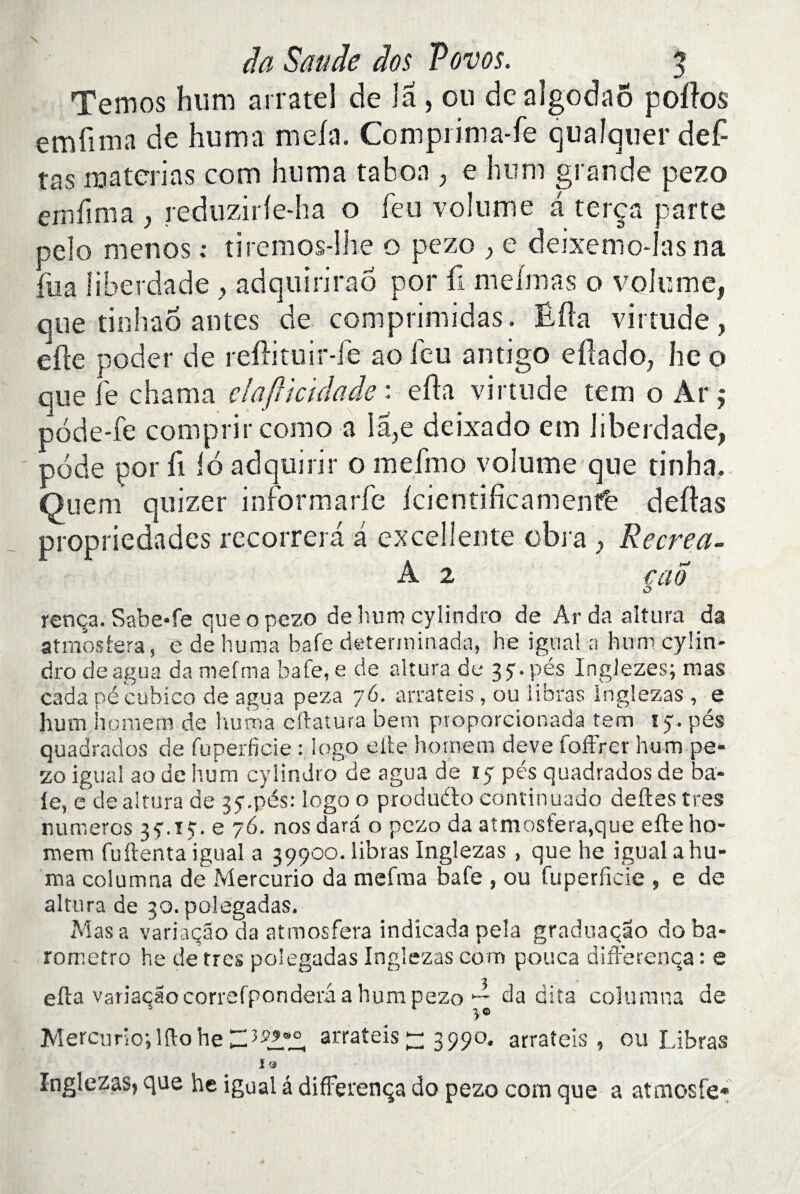 Temos hum arratel de la, ou de algodaô polios emfima de huma mêla. Comprima-fe qualquerdef- tas matcrias corn huma ta b on , e hum grande pezo emfima , reduzirle-ha o feu volume a terça parte peîo menos ; tiremos-lhe o pezo , e deixemo-Iasna fua fiberdade , adquirirao por fi mefmas o volume, que tinhao antes de comprimidas. Ëfla virtude, elle poder de reflituir-fe ao leu antigo eftado, lie o que le chama elafttculaâe : ella virtude tem o Ar ÿ pode-fe comprit como a la,e deixado em liberdade, pode por fi 16 ad qui ri r o mefmo volume que tinha. Quem quizer iriformarfe Icientificamentfe délias propriedades recorrera a excellente obi a , Recrea- A 2 cao O rença. Sabe*fe que o pezo de hum cylindre de Ar da altura da atmosiera, e de huma bafe determinada, he igual a hum cyün- dro deagua da mefrna bafe, e de altura de 3y. pés Inglezes; mas cada pé cubico de agua peza 76. arrateis, ou iihras Inglezas , e hum hornem de huma eftatura bem ptoporcionada tem ty. pés quadrados de fuperficie : logo elle hornem deve foffrer hum pe¬ zo igual ao de hum cylindro de agua de ly pés quadrados de ba¬ ie, e de ai tara de jy.pés: Logo o produdo continuado deftes très numéros 35-.ïy. e 76. nos dard o pezo da atmosfera,que efte ho¬ me m fuftenta igual a 39900. libras Inglezas , que he igual a hu¬ ma columna de Mercurio da mefma bafe , ou fuperficie , e de altura de 30. polegadas. Mas a variaçao da atmosfera indicada pela graduaçao doba- rometro he de très polegadas Inglezas corn pouca diffe rença : e efta variaçao correfponderâ a hum pezo da dita columna de Mercurio-, lfto he arrateis 77 3990. arrateis, ou Libras ï « Inglezas» que he igual â differença do pezo com que a atmosfe*