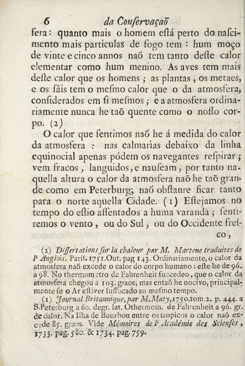 Fera : quanto mais ohomem efta perto donafci» mento mais particules de fogo tem : hum moço de vinte e cinco annos nao tem tanto deite calor elementar como hum menino. As aves tem mais de (le calor que os homens ; as plantas, os metaes, e os fais tem o mefmo calor que o da atmosfera, confiderados em fi mefmos ; e a atmosfera ordina- riamente nunca lie taô quente como o nollo cor- po. (2) O calor que fentimos nao he a medida do calor da atmosfera .* nas calmarias debaixo da linha \ ' ■ • ^ . ■ equinocial apenas pôdem os navegantes refpirar ; vem fracos, languidos,e naufeam , por tanto na- quella aîtura o calor da atmosfera naô he taô gran¬ de como em Peterburg; nao obftanre ficar tanto para o norte aquella Cidade. (1) Eftejamos no tempo do eftio alfentados a huma varandà ; fentï- remos o vento , ou do Sul, ou do Occidente fret-, co, (2) DiJJertations fur la chaleur par M. Martene traduites de ll Anglais. Parif. 177 r.Out. pag 143. Ordinariamente, o calor da atmosfera nao excede o calor do corpo humano : efte he de 96. a 98. No thermometro de Fahrenheit fuccedeo, que o calor da atmosfera chegou a 103, graos; mas entaô he nocivo, prïncipal- mente fe o Ar eftiver fuffocado ao mefmo tempo. (t) Journal Britannique,par M.Maty, 1750.toro.2- p. 444. a S.Peterburg a 60. degr. iat. Othermom. de Fahrenheit a 96. gr. de calor. Na llha de Bourbon entre os tropicos o calor nao ex¬ cede 85. graos. Vide Mémoires de A Académie des Scienfes , 3733- pago’^0- & I73E Pag* 759-