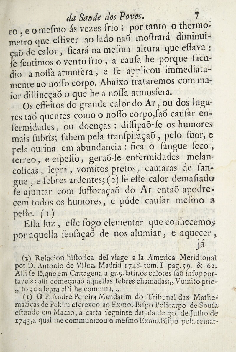CO , e o mefmo as vezes frio ; por tanto o thermo- métro que cftiver ao lado nao mourara diminui- çaô de calor, ficarâ na merma altura que eitava : fe fentimos o vento Frio, a eau fa he porque iacu- dio a no (Ta atmofera , e fe applicou immediata- mente ao noffo corpo. Abaixo trataremos com ma¬ jor diftineçaô o que he a nofla atmosfeia. Os efFeitos do grande calor do Ar, ou dos îuga* res tad queutes como o nofTo corpo,Fao cauiar en- fermidades, ou doeneas : diiîipao'le os humores mais Fabus; fahem pela tranfpiraçaô , pelo füor, e pela ou ri n a em abundancia : fica o fangue feco , terreo,- eefpeflo, gerao-Fe enfermidades melan- coiicas, lepra j vomitos pretos , camai as de Fan- aue , e febres ardentes; (2) fe elle calor demafiado fe ajuntar com fuffocaçao do Ar entao apodre- ceni todos os humores,, e pode eau Far meimo a pelle. ( 1 ) Ella 1 iiz , elle Fogo elementar que conhecemos por aquella fenfaçaô de nos alumiar, e aquecer, ja (2) Relacion hiftorica del viage a la America Méridional por D. Antonio de Vlioa. Madrid 1748. tom.I pag. 59. & 62, Alli fe le,que en» Cartagena a gv.9riatit.0s calores faô infoppor- taveis : alii comeqaraô aquellas febres chamadas:,, Vomito prie» „ to ; ea lepra alli he commua. „ (r) O P. André Pereira Mandarim do Tribunal das Mathe* maîicas de Pekim efcreveo ao Exmo. Bifpo Policarpo de Soufa eftando em Macao, a carta feguinte datada de 30. de Julho de I743,a quai mecommunicou g mefmo Exmo.Biipo pela remar-