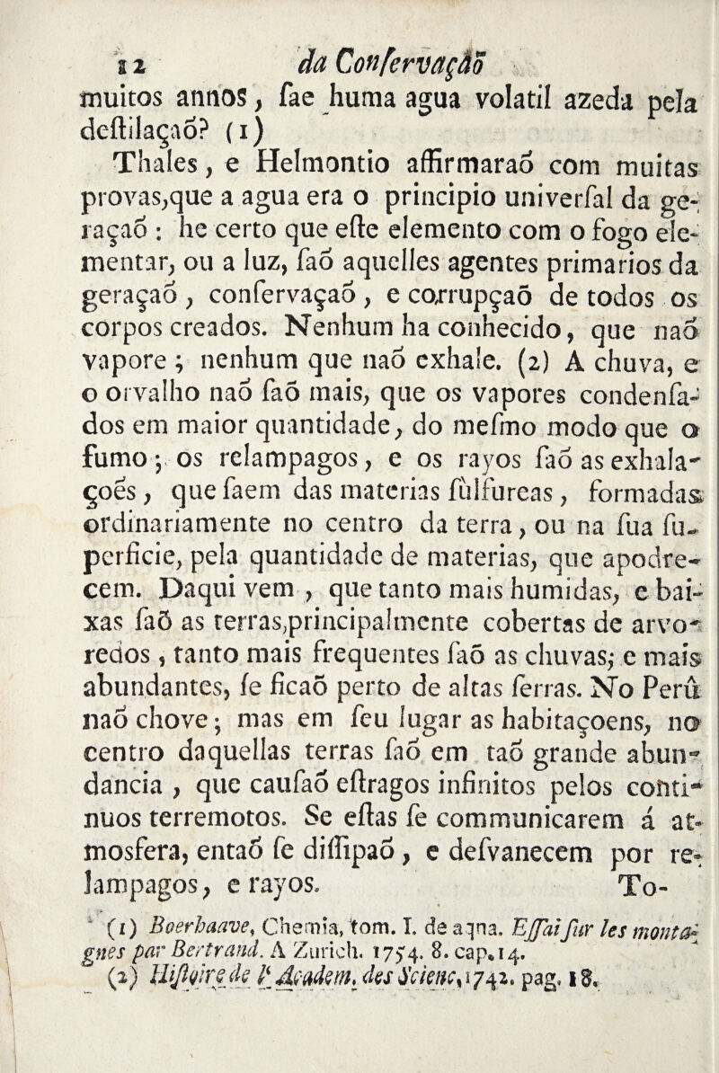 muitos annos, fae huma agua volatil azeda pela deftilaçaô? ( i ) Thaïes, e Helmontio affirmarao com muitas provas,que a agua era o principio univerfal da ge- raçao : he certo que elle elemento com o fogo ele- mentar, ou a luz, fao aquelles agentes primarios da geraçao , confervaçao , e co,rrupçaô de todos os corpos creados. Nenhum ha conhecido, que nao vapore ; nenhum que nao exhale. (2) A chuva, e o orvalho nao fao mais, que os va pores condenfa- dos eni maior quantidade, do mefmo modo que o fumoj os relampagos, e os rayos fao as exhala^ çoës, que faern das materias fùifureas, formadas. ordinariamente no centro da terra, ou na fua fu~ perfide, pela quantidade de materias, que apodre- cem. Daquivem , que tanto mais humidas, e bai- xas faÔ as terrasprincipalmente cobertas de arvo- redos, tanto mais frequentes faô as chu vas,* e mais abundantes, le ficaô perto de altas ferras. No Perû nao chove ; mas em feu lugar as habitaçoens, no centro daquellas terras fao em tao grande abun~ dancia , que caufao eftragos infinitos pelos coîiti- nuos terremotos. Se eftas fe communicarem a a£« mosfera, entaô fe diflipaô, e defvanecem por re* lampagos, e rayos. To- « '* (1) Boerhaave, Chemia, tom. ï. de aqna. EJfaifur les monté{ gnes par Bertrand. A Zurich. ï7> 4. 8. cap» 14. (a) Ihjlfnf de Jyad?m,_ des Sc ie n t s 1/42. pag. 18,