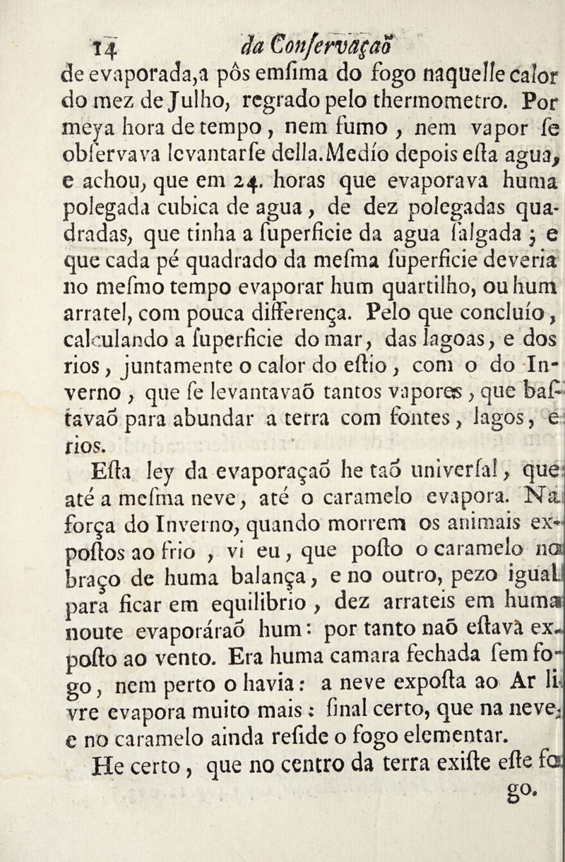 deevaporada,a pôsemlima do fogo naquelle calor do mez de Julho, regrado pelo thermometro. Por meya hora de tempo, nem fumo , nem vapor fe obier va va levantarfe délia. Medlo depois eda agua, e achou, que em 24. horas que evaporava huma polegada cubica de agua, de dez polegadas qua- dradas, que tinha a fuperficie da agua laîgada j e que cada pé quadrado da mefma fuperficie deveria 110 mefmo tempo evaporar hum quartilho, ou hum arratel, com pouca differença. Pelo que concluio, calculando a fuperlîcie do mar, das lagoas, e dos rios, juntamente o calor do edio, com o do In- verno , que fe levantavaô tantos vapores > que baf tavaô para abundar a terra com fontes , lagos, e rios. - Eda ley da evaporaçao he taô univerlal, que até a mefma neve, até o caramelo évapora. Na força do In verno, quando morrem os animais ex- polios ao frio , vi eu, que podo o caramelo ne* braço de huma balança, e no outro, pezo iguail para ficar em equilibrio , dez arrateis em huma noute evaporàrao hum • por tanto naô edavà ex- podo ao vento. Era huma camara fechada fem fo¬ go , nem perto o liavia : a neve expoda ao Ar li vre évapora muito mais ; final certo, que na 11eve* e no caramelo ainda refide o fogo elementar. He certo, que no centro da terra exifte ede fa ■ g°*