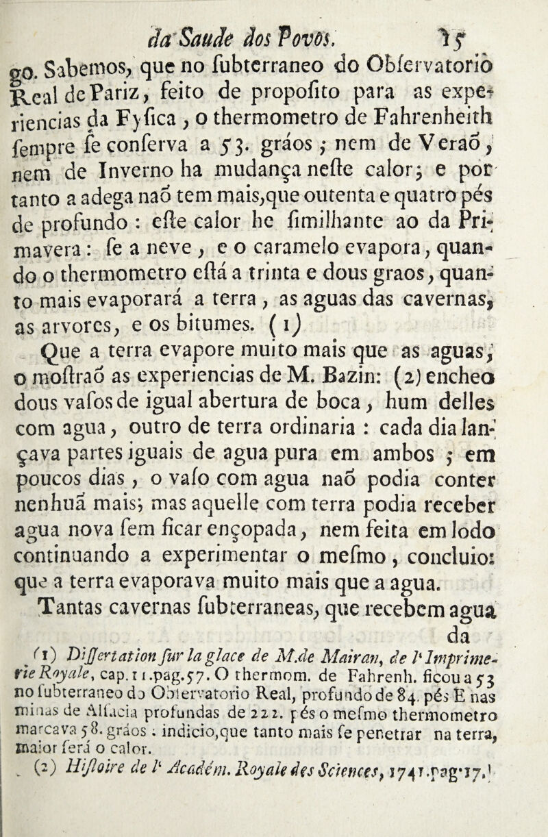 da'Saude dos fovôs, \f go. Sabemos, que no fubtcrraneo do Obfervatorio RealdePariz, feito de propofito para as expe? riencias da Fyfica , o thermometro de Fahrenheith fenipre fe conferva a 53. graos ,• nem de Veraô, nem de Inverno ha mudança nefte calor; e por tanto a adega nao tem manque ou tenta e qua tropes de profundo : elle calor hc limilhante ao da Pri¬ ma vera : fe a neve , e o caramelo évapora, quan- do o thermometro efta a trinta e dous graos, quan- to mais evaporara a terra , as aguas das cavernas, as arvores, e os bitumes. ( 1 ) Que a terra évaporé muito mais que as aguas,1 o moftraô as experiencias de M. Bazin: (2) encheo dous vafosde igual abertura de boca, hum déliés com agua, outro de terra ordinaria : cada dia lan: ça va partes iguais de agua pura em ambos ,* etn poucos dias , o vafo com agua nao podia conter nenhua mais', mas aquelle com terra podia receber agua nova fem fïcar ençopada, nem feita em Iodo continuando a expérimentât o mefmo, concluio: que a terra evaporava muito mais que a agua. Tantas cavernas fubterraneas, que recebem agua da /O DiJJertat/on fur la glace de M.de Mairan, de 7‘ Imprime- rie Royale, cap. 11 .pag.57. O thermom. de Fahrenh. ficoua 53 no lubterraneo do Obiervatorio Real, profundo de 84. pés E nas nûiias de AUacia profundas de 222. pés o mefmo thermometro ma rca va fô. gràos ; indicio.Que tanto mais fe pénétrât na terra, maior fera o calor. (2) Wfloire de /‘ Accidém. Royale des Sciences> 1741.0^*17,1