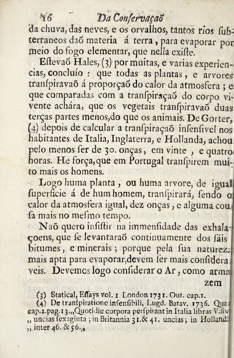 H6 Da da chuva, das neves, e os orvaîhos, tantos nos fub- terraneos dao rnateria a terra, para evaporar por aieio do fogo elementar, que nella exitte. Eftevao Haies, (3) pormuitas, e varias experien- cias, conclulo : que todas as plantas, e arvores tranfpiravaô a proporçaô do caîor da atmosfera ; e que comparadas com a tranfpiraçaô do corpo vi* vente achara, que os végétais tranfpiravaô duas terças partes menos,do que os animais. De Gorter, (4) depois de calcular a tranfpiraçaô infenfivel nos habitantes de Italia, Inglaterra, e Hoîlanda, achou peio menos fer de 30. onças, em vin te , e quatro horas. He força, que em Portugal tranfpirem muf to mais os homens. Logo huma planta , ou huma arvore, de igual fuperficie a de humhomem, tranfpirara, fendo a caîor da atmosfera igual, dez onças, e aîguma cou fa mais no mefmo tempo. Naô quero infiftir na immenfldade das exhala* «çoens, que le levantaraô continuamente dos fais bitumes, e minerais ; porque pela fua naturczs mais apta para evaporar,devem 1er mais confidera veis. Devemcs logo confiderar o Ar, corno arm zem (3) Statical, Eflays vol. 1 London 1731. Out. cap.T. (4) De tranlpiratione infenfibili, Lugd. Batav. 1736. Qua cap.î.pag.i3.„Quotidie çorpora perfpirant in Italia libras V.fiv 5, uncias fexaginta ; in Britannia 3i.& 41. uncias ; in Hollai „ inter 46. & 56.,,