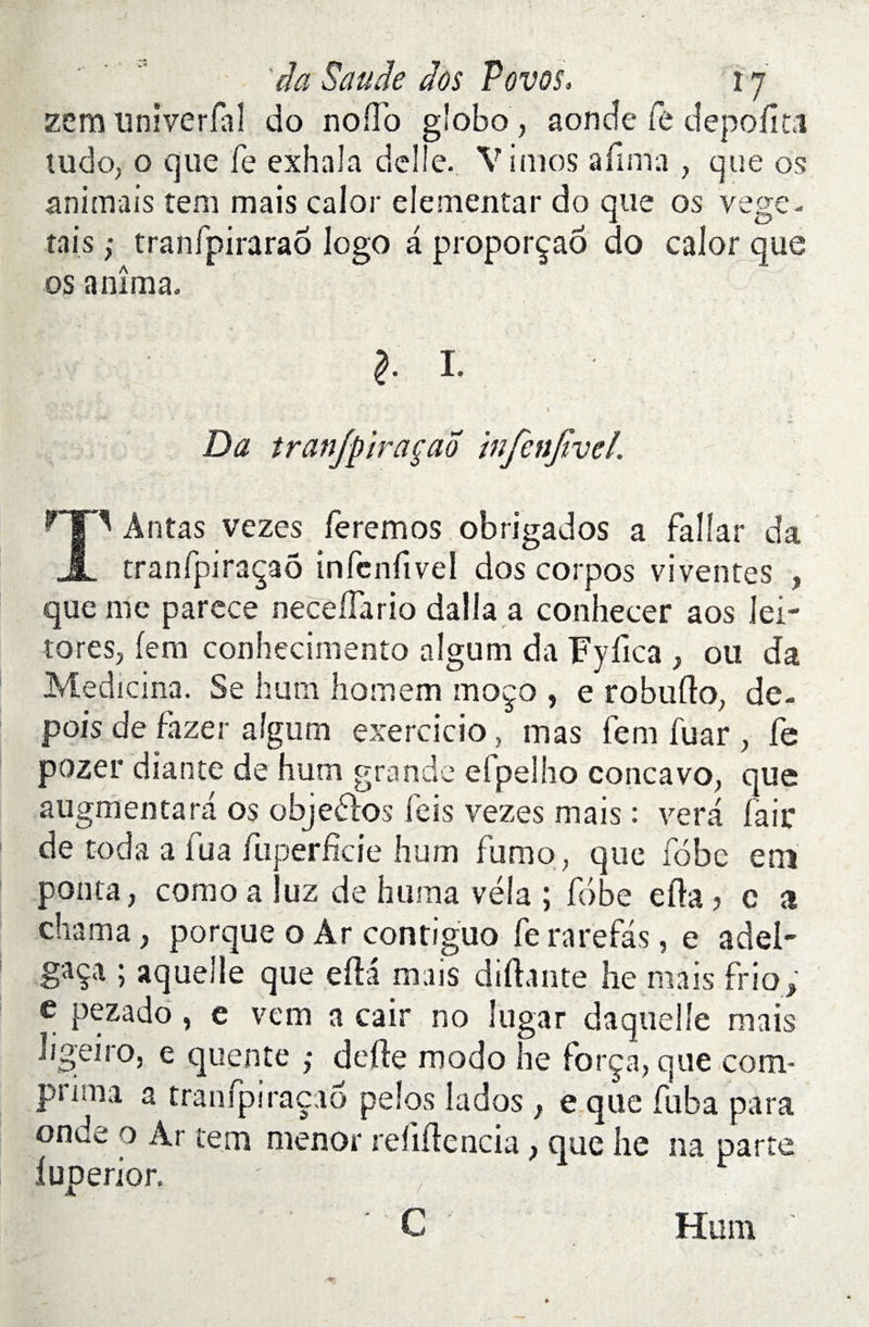 zem univerlal do nofl’o gîobo, aonde fe depofit.1 tudo, o que fe exhala délié. Vimos afima , que os animais tem mais calor elemenîar do que os végé¬ tais ; tranfpiraraô logo a proporçaô do calor que os anima. I I. Da iranjpiraçao infenjivel. H|P Antas vezes feremos obrigados a falîar da JL tranfpiraçaô infcnfivel dos corpos viventes , que me parece necelfario dalla a conhecer aos lei- toreSj (em conhecimento aîgum da Fyiica , ou da Medicina. Se hum hoirs em moço , e robnllo, de- pois de fazer aîgum exercicio, mas fem fuar , fe pozer diante de hum grande elpelho concavo, que augmentara os objeélos feis vezes mais : vera fair de toda a fua fuperficie hum fumo, que fobe em ponta, como a Juz de huma vêla ; fobe eila, c a chaîna, porque o Ar contiguo fe rarefas, e adel- gsça ; aquelle que efta mais diftante he mais frio; e pezado, e vem a cair no lugar daquelîe ruais Iigeiro, e quente ; defte modo he força, que com¬ prima a tranfpiraçao pelos lados } e que fuba para onde o Ar tem menor refiftencia} que he na parte luperior. 7 C Hum