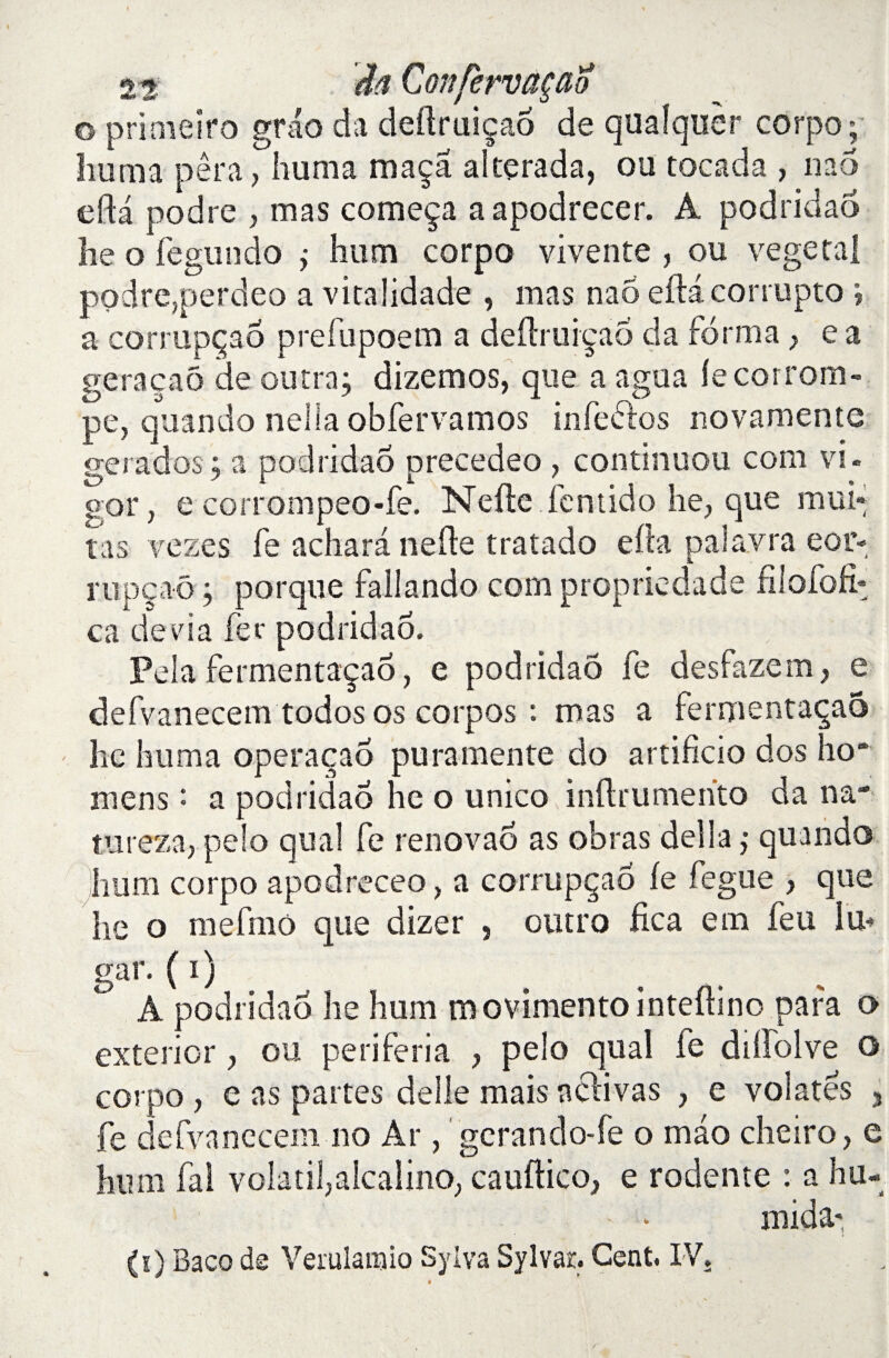 o primeiro grao da deftruiçao de quafquer corpo; huma per a, huma maça altçrada, ou tocada , nao eda podre , mas começa a apodrecer. A podridao he o fegundo j hum corpo vivente , ou végétal podre,perdeo a vitalidade , mas nao eftâcorrupto *, a corrupçaô prefupoem a deflruiçaô da forma} e a geraçaô de outra; dizemos, que a a gu a le corrom¬ pe, quando nelia obfervamos infeôlos novamente gerados ; a podridao precedeo , continuou corn vi. o or, e corrompeo-fe. Nefte fentido he? que roui¬ ras vezes fe achara nefle t rat ado efta palavra eor- rupçao ; porque fallando corn propriedade filofofr ca dévia fer podridao. Pela fermentaçaô, e podridao fe desfazem, e defvanecem todos os corpos : mas a fermentaçaô he huma operaçao pu ra mente do artificio dos ho* mens : a podridao he o unico inftrumerito da na¬ ture za, pelo quai fe renovaô as obras délia ,* quando hum corpo apodreceo, a corrupçaô fe fegue > que he o mefrno que dizer , outro fica em feu lu- gar. ( i ) À podridao he hum movimento inteflino para o exterior, ou periferia , pelo quai fe dilfolve o corpo , e as partes delle mais a clivas , e volâtes 3 fe defvanecem no Ar, gcrando-fe o mao cheiro, e hum fai volatil,alcalino; cauftico, e rodente : a hu« - - - mida- (!) Baco de Verulanaio Sylva Sylvar. Cent. IV. /