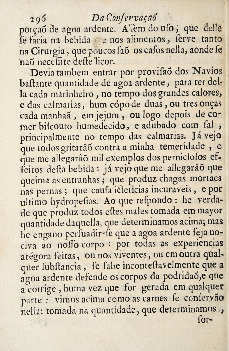 oorçaô de a go a ardente. À'ièm do ufo, que délie fe faria na bebida e nos alimentes y lerve tanto na Cirurgia, que poucos fao os cafos nella, aonde fe nao neceiïite dette Tic or. Dévia tambem entrar por provifao dos Navios battante quantidade de agoa ardente, para ter dél¬ ia cad a marinheiro, no tempo dos grandes cal ores, e das calmarias, hum côpode duas, ou très onças cada manhaa , em jejum , ou logo depois de co¬ mer bifeouto humedecido, e adubado corn fai , principalmente no tempo das calmarias. Jâvejo que todos gritarâo contra a minha temeridade , e que me allegarâô mil exemplos dos perniciolos ef- feitos detta bebida : jà vejoque me allegarâô que queima as entranhas ; que produz chagas mortaes nas peinas ; que caufa iélericias incuraveis, e por ultimo hydropefias. Ao que refpondo : he verda- de que produz todos elles males tomada em mayor quantidade daquclla, que determinamos acimaj mas he engano perfuadir-fe que a agoa ardente feja no- civa ao noffo corpo : por todas as experiencias âtégora feitas, ou nos viventes, ou em outra qüal- quer fubftancia, Te fabe inconteftavelmente que a agoa ardente defende oscorpos da podridaô,e que a*corrige , huma vez que for gerada em quai quer parte : viraos acima como as carnes fe confervâo nella: tomada na quantidade, que determinamos , for-