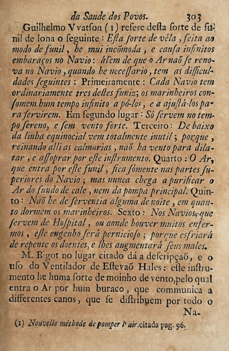 Guiîhelmo Vvatfon ( 1) référé defîa forte de fil: nil de Ion a o feguinte : Efta forte de vêla,feita a# modo de funil, he mui incomoda, e caufa in finit os embaraços no Navio : âfem de que 0 ArnaoJe réno¬ va no Navio, quando he ne ce (far io} tem as difficul- dades Jeguintes ; Primeiramente : Cada Navio tem ordinariamente très déliés funiz\ os marinheiros con- (omemhum tempo in finit 0 apô-los, e a ajufiâ-los pam ra fervirem. Em fegundo lugar • So fervem no tem¬ po fereno> e fem vento forte. Terceiro : De baixo da linha equinocial vem totalmente inut il ; porque, rein an do allias calm arias, nao ha vento para dila- tar , e ajjoprarpor efte infiniment0. Quarto ; 0 Ar, que entra por efte funil y ficafomente naspartes fu* periores do Navio ; mas nunca chega a purificar 0 Ar do fundo de cale, nem da pompa principal. Qu in- to •* Nao he de ferventia alguma denoite > em quar¬ to dormem os marinheiros. Sexto ? Nos Naviosyque fervem de Hofpital, ou aonde houver muitos enfer¬ mas , efte engenho fera perniciofo y porque esfriarâ de repente os doentesy e lhes augmentarâ feus males. M. Bigot no lugar citado da a defcripçao, e o îifo do Ventilador de Eftevao Haies; efte inftru- mento he huma forte de moinho de vento,pelo quai entra o Ar por hum buraco , que communica a differentes canos , que fe difliibpem por todo o Na- (î) Nouvelle méthode defompev lk #iV.citada pag. 96.