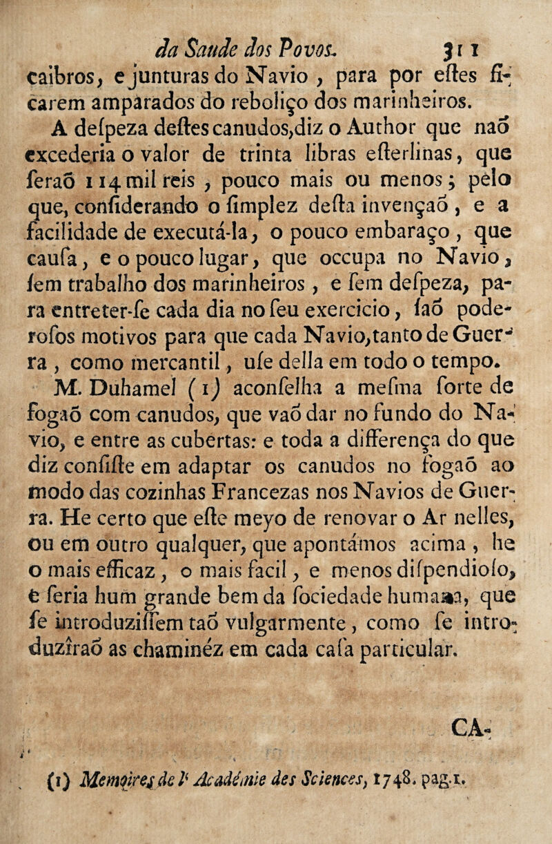 caibros, e junturas do Navio , para por eftes fî* carem ampàrados do reboliço dos marinheiros. A defpeza dettes canudos,diz o Author que nao excederia o valor de trinta Iibras efterlinas, que feraô 114 mil reis , pouco mais ou menos; pela que, conttderando o fîmplez detta invençao , e a facilidade de executâ-la, o pouco embaraço , que caufa, e o pouco lugar, que occupa no Navio 3 fem trabalho dos marinheiros, e fera defpeza, pa¬ ra entreter-fe cada dia no feu exercicio, faô pode- rofos motivos para que cada Navio,tanto de Guer-* ra , como mercantil, ufe délia em todo o tempo. M. Duhamel (1) aconfelha a mefma forte de fogaô com canudos, que vao dar no fundo do Na-*' vio, e entre as cubertas: e toda à differença do que diz confifte em adaptar os canudos no fogaô ao modo das cozinhas Francezas nos Navios de Guer- ra. He certo que efte meyo de renovar o Ar ne lies, Ou em outro qualquer, que apontauios acima , he o mais efficaz, o mais facil, e menos difpendiolo, fc feria hum grande bemda fociedade humaaa, que fe introduziîfem tao vulgarmente, como fe intro» duzîraô as chaminéz em cada cafa particular. •J t ' - * . \ •* * (1) MemoireijkP Æâdétnie des Sciences, 1748. pag.i.