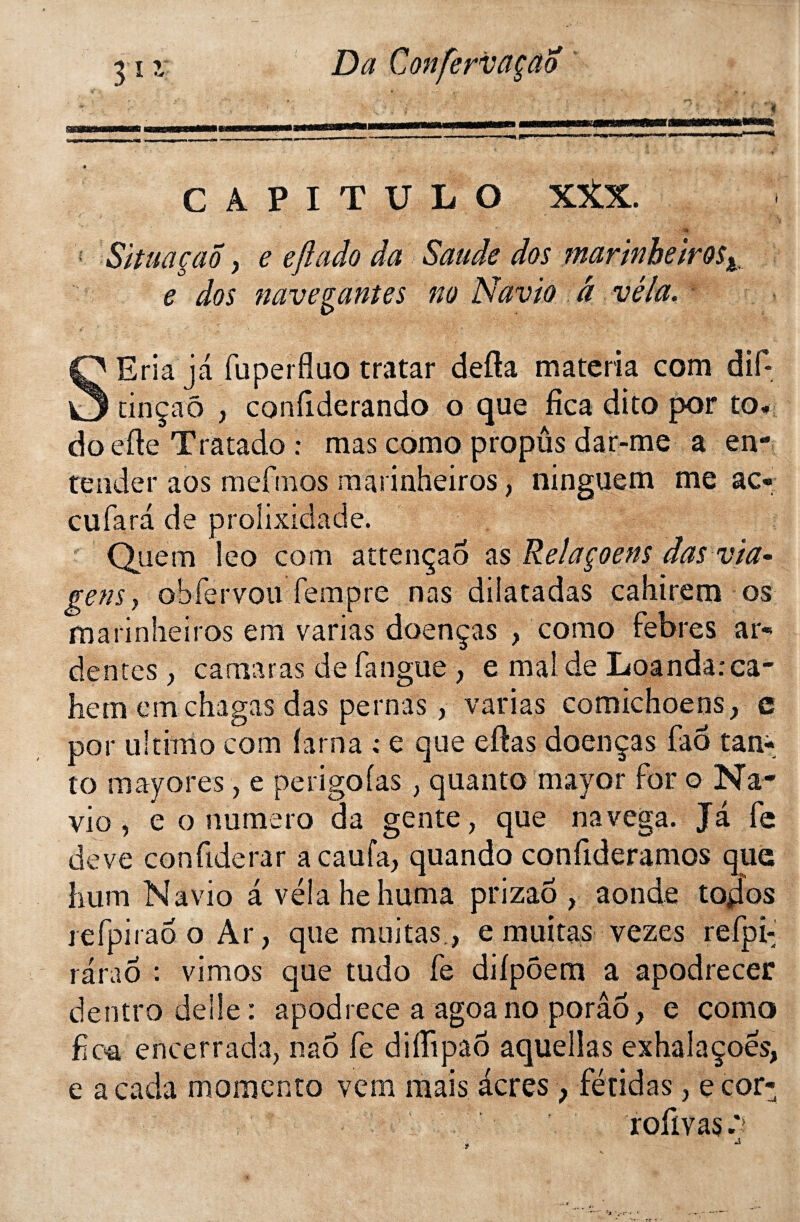 g \ '  v ■ » *? ' « CAPITÜLO XXX. •4» Situa çao y e efl ado da Sauâe dos marinheiros^ e dos nave.gantes no Navio â vêla. SEria ja fuperfluo tratar defta materia com dif- tin ça ô , confiderando o que fîca dito por to* do efte Tratado : mas como propûs dar-me a en¬ te nder aos mefmos marinheiros, ninguem me ac¬ cu far a de prolixidade. Qirem îeo corn attençao as Relaçoens das via* gens y obfervou fempre nas dilatadas cahirem os marinheiros em varias doenças , como febres ar¬ dentes y camaras de fatigue , e mai de Loandarca- hem cmchagas das pernas, varias comichoensy e por ultimo com farna ; e que eftas doenças faô tan-, to mayores, e perigofas , quanto mayor for o Na¬ vio , e o numéro da gente, que navega. Ja fe deve confiderar a eau fa, quando confideramos que hum Navio a vêla he huma prizaô , aonde topos refpirao o Ar, que militas, e militas vezes refpi- raraô : vimos que tudo fe difpôem a apodrecer dentro de Ile: apodrece a agoano porâô, e como fioa encerrada, naô fe diffipaô aquellas exhalaçoes, e a cada momento vem mais acres , fétidas, e cor- rofivas