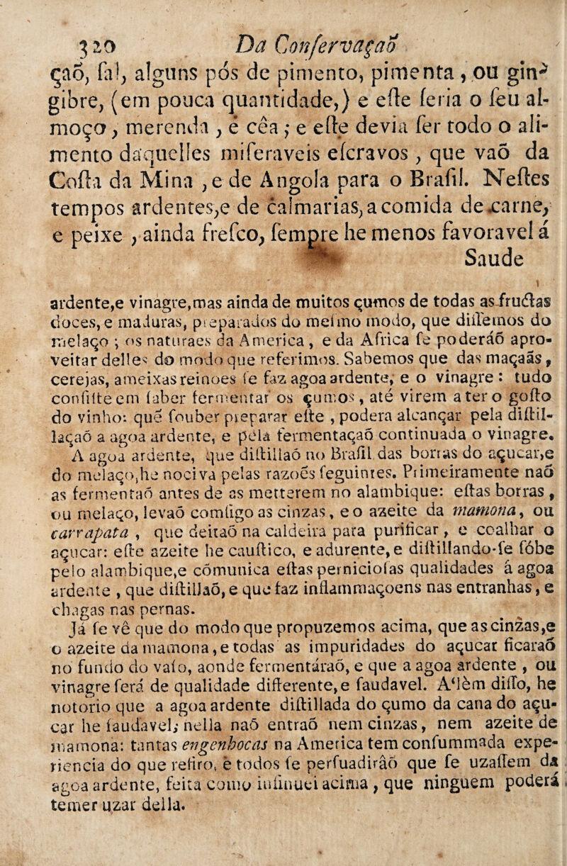 çao, fa!, aigu ns pôs de pimento, pimenta, ou gin-* gibre, (em pouca quantidade,) e efle feria o feu al- moço, merenda , ê cêa >• e elfe dévia fer todo o ali¬ menta duquel les miferaveis efcravos, que vaô da Coda da Mina , e de Angola para o Brafil. Ne des tempos ardentes,e de caîmariasyacomida dexarne, e peixe , ainda frefco, fempre lie menos favoravei a Saude ardente,e vinagre,mas ainda de muitos çutnos de todas as frudas doces, e maduras, pieparados do meimo modo, que diUetnos do | raelaqo i os naturaes da America, e da Africa fe poderaô apro- veitar déliés do modo que referimos. Sabemos que das maçaâs t \ cefèjas, ameixasreinoes fe faz agoa ardente, e o vinagre : tudo j confilteem faber ferméiitar’ os çumos, até virem a ter o gofto ; do vinho: que fouber préparât efte , podera alcanqar pela diftil- îaqaô a agoa ardente, e pela fermentaqao continuada o vinagre. A agoa ardente, que diftiilaô no Brafil das borras do açucar>e do melaçojhe nociva pelas razoës feguinres. Ptimeiramente nao as fermentao antes de as metterem no alambiqué: eftas botras , ou melaço, levaô comligo as cinzas, eo azeite da mamona, ou cavrapata , que deitao na caldeira para purificar, e coalhar o sçucar: efte azeite hecauftico, eadurente,e diftil!ando-le fôbe pelo alambiqué,e cômunica eftas perniciolas qualidades â agoa ardente , que diftiilaô, e que faz inflammaqoens nas entranhas, e chagas nas pernas. Ja fevêque do modo que propuzemos acirna, que as cinzas,e o azeite da mamona, e todas as impuridades do aqucar fîcaraô no fundo do vafo, aonde fermentaraô, e que a agoa ardente , ou vinagre fera de qualidade différente, e faudavel. A‘ièm diilo, he notorio que a agoa ardente diftillada do qumo da cana do açu- car he faudavel; nella naô entraô nem cinzas, nem azeite de mamona: tantas engenhocas na America tem confummada expe- riencia do que refiro, ë todos fe perfuadirâô que fe uzaftem da agoa ardente, feita coiùo iuiinuei acirna , que ninguem podera temer uzar délia.