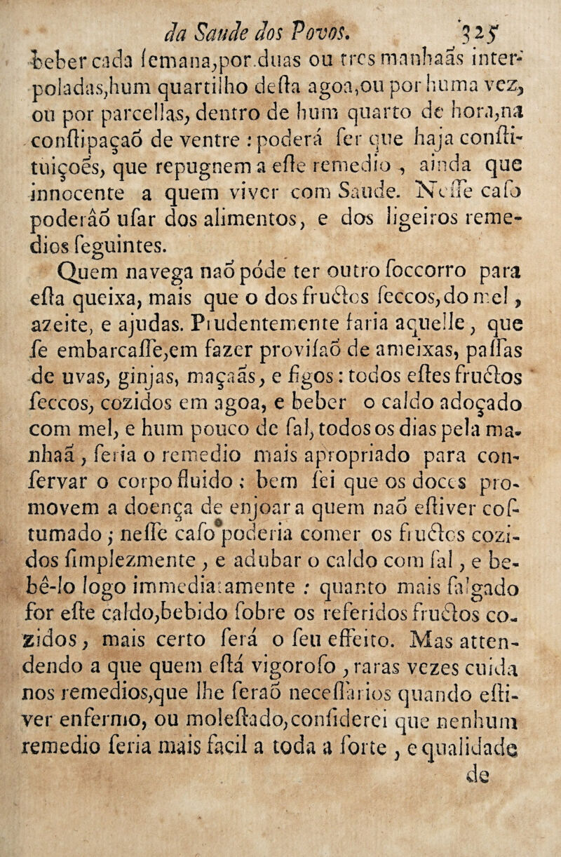 bebercada f émana,por.duas ou rrcsmanhaas inter* poladaSjhum quartilho défia agoa,ou por huma vez, ou por parce 11 as, deutro de hum quarto de hora,na conftipaçao de ventre : podera fer que haja confli- tuiçoes, que repugnem a elle remedio -, ainda que innocente a quem vivcr com Satide. NdTe caio poderâo ufar dos alimentos, e dos îigeiros remé¬ dies fesuintes. O ^ » _ Quem navega nao pode ter outro ioccorro para eüa queixa, mais que o dosfrudbs feccos,do mel, azeite, e ajudas. Prudentemente faria aqnelle, que fe embarcalTe,em fazer provifao de ameixas, palfas de u va s, ginjas, ma ça as, e fîgos : todos eftes frudlos feccos, cozidos em agoa, e beber o calao adoçado com mel, e hum pouco de fai, todos os dias pela ma- nhaâ , feria o remedio mais apropriado para con- fervar o corpoüuido ; bem fei que os doccs pro- movem a doenca de enjoar a quem nao eftiver coC- tumado ; nefle cafo poderia corner os fiudles cozi¬ dos {implezmente , e adubar o caldo com lai, e be- bé-lo logo immédiat amenté : quanto mais laîgado for efte caldo,bebido fobre os referidosfrudlos co¬ zidos , mais certo fera o feu effeito. Mas atten- dendo a que quem efta vigorofo , raras vezes cuida nos remedios,que lhe fera 6 neceflarios quand o edi- ver enfermo, ou mo!effodo,conlicierei que nenhum remedio feria mais façil a toda a forte , é qualidade de