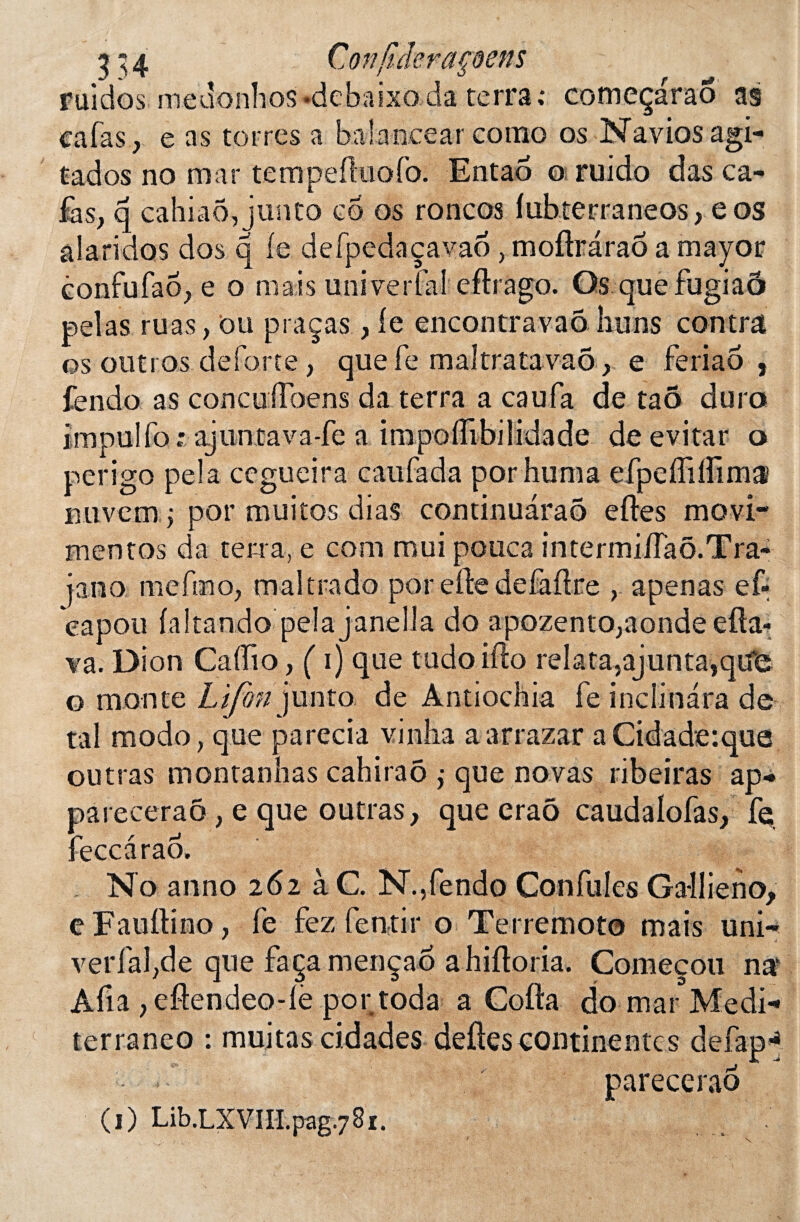 ruidos meaonlios-debaixoda terra,* começaraô as cafas, e as torres a balancear como os Navios agi- tados no mar tempefluofo. Entaô o ruido das ca¬ fas, q cahiaô,junto co os roncos lubterraneos, eos âlaridos dos q le defpedaçavaô, moflrâraô a mayor confufao, e o mais uni ver fai eflrago. Os que fugiaô pelas ruas, ou praças, le encontravaô huns contra os outros deforte, que le maltratavaô, e fèriaô , fendo as concuÜbens da terra a eau fa de ta5 dura impulfo; ajuntava-fe a impolfibilidade de evitar o perigo pela cegueira caufada por huma efpelfilfimÆ niivcm j por muitos dias continuaraô elles movi- mentos da terra, e com roui pouca intermifTaô.Tra- ja.no me bno, ma lira do por elle de fa dre , apenas ef- eapou laltando pelajanella do apozento,aonde efta- va. Dion Caffio, ( i) que tudoiflo relata,ajunta,qu’c o monte Lifon]\mto de Antiochia fe inclinara de ta! modo, que parecia vinha aarrazar aCidade:que outras montanhas cahiraô ,• que noyas ribeiras ap* pareceraô , e que outras, que erao caudalofas, fe feccaraô. No anno 262 à C. N.,fendo Con fuies Ga-llieno, e Faullino, fe fez fentir o Terremoto mais uni-* * & verfal,de que façamençaô ahilloria. Começoti nak Afia , eftendeo-lè portoda a Colla do mar Medi-* terraneo : muitas cidades deftes continente s defap-* pareceraô (1) Lib.LXViH.pag.781.