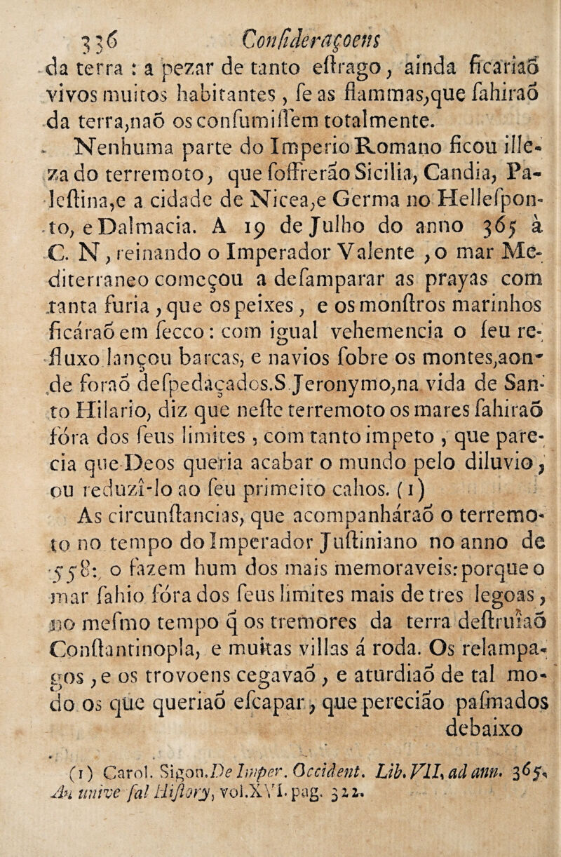 da terra : a pezar de tanto eftrago, ainda ficariao vivos muitos habitantes , fe as flammas;que fahirao da terra,naô os confumilTèm totalmente. . Nenhuma parte do ImperioRomano ficou ille- za do terremoto, que foffrerâo Sicilia, Candia, Pa~ lcfHna,e a cidade de Nicea,e Germa no Heliefpon- to, eDalmacia. A 19 de Julho do an no 365 à C N, reinando o Imperador Valente }o mar Me* ciiterraneo comcçou a defamparar as prayas com tanta furia , que ospeixes, e osmonftros marinhos ficaraoem fecco : corn igual vehemencia o feu re- fluxo la n cou b a rca s, e navios fobre os montes.aon- de fora6 defpedaçadcs.S Jeronymo,na vida de San* to Hilario, diz que nefte terremoto os mares fahirao fora d os feus limites , com tanto impeto , que pare- cia que Deos queria acabar o mundo pelo diluvio, ou reduzî-lo ao feu primeito cahos. ( 1) As circunflancias, que acompanharaô o terremo¬ to no tempo do Imperador Juftiniano no anno de 5-5 8:, o fazem hum dos mais memoraveisr porque o mar fahio fora dos feus limites mais de très legoas, no mefmo tempo q os tremores da terra deftruiaô Conftantinopîa, e militas villas a roda. Os relampa- g os ,e os trovoens cegavao , e aturdiaô de tal mo¬ do os que queriao efcapar ? que pereciao pafmados debaixo (1) Carol. Sigon.De Iwper. Occident. Ltb. Vll\ adcmn. Au unive [al liiftorjy, vol.XY'I.pag. 3Z2.