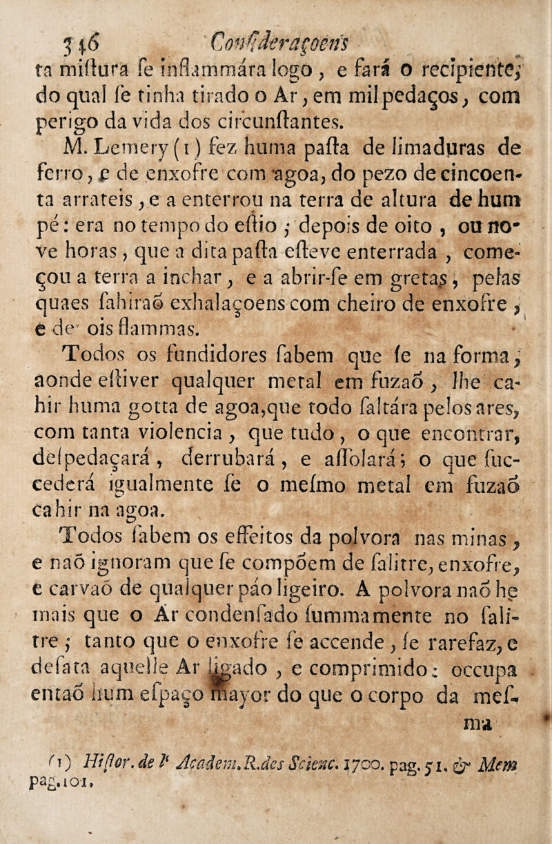 ta miÜura Te infiammara logo ? e fara o recipiente; do quai le tinha tirado o Ar, em milpedaços, com perigo da vida dos circunftantes. M. Lemery(i ) fez huma pafta de limaduras de ferro, e de enxofre com agoa, do pezo de cincoen* ta arrateis, e a enterrou na terra de altura de hum pé : era no tempo do eftio ,• depois de oito , ou no* ve horas, que a dita pafta efteve enterrada , come- çoua terra a inchar} e a abrir-fe em greta^, pelas quaes fahirao exhalaçoens com cheiro de enxofre , e de* ois flammas. Todos os fundidores fabem que le na forma; aonde elliver qualquer métal em fuzao , lhe ca- hir huma gotta de agoa,que todo fa!tara pelosares, com tanta vioîencia , que tudo, o que encontrar, delpedaçara , derrubara , e affolara ; o que fuc- cedera igualmente fe o mefmo métal em fuzao cahirnaagoa. Todos labem os effeitos da poîvora nas minas , e naô ignoram que fe compoem de falitre, enxofre, é carvaô de qualquer paoligeiro. A polvoranaohg mais que o Àr condenfado iumma mente no fa li¬ tre ; tanto que o enxofre fe accende, fe rarefaz, e delata aqoelle Ar hgado , e comprimido; occupa entaô hum efpaço fhayor do que o corpo da mef. ma ( t ) Hiflor. de 1‘ Açadem. R.des Scienc. 1700. pag. ji, & Mem pag.io-i.