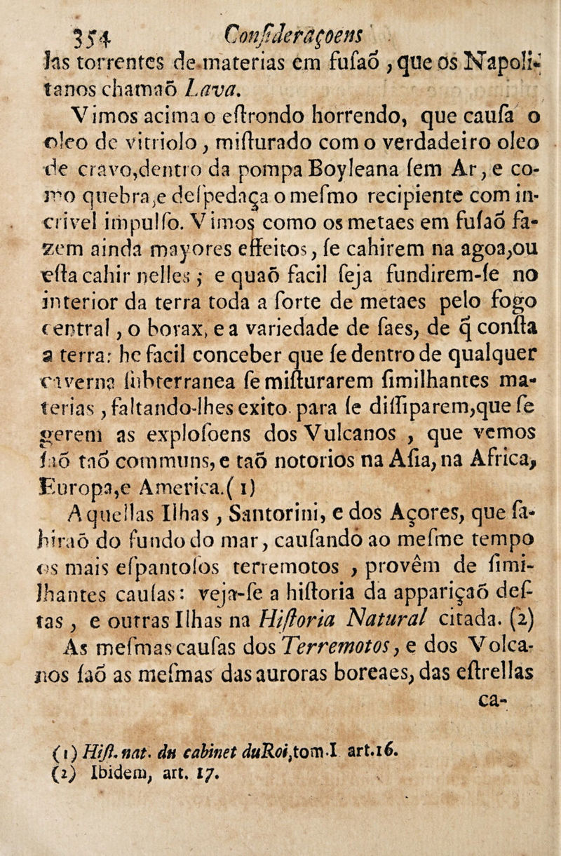 tjïderâçôens h s torrentes de materias em fufao , que os tanos chamaô Lava. Vimos acimao efirondo horrendo, que caufa o oleo de vitriolo, mifiurado com o verdadeiro oleo de cravojdentro da pompa Boyleana (em Ar, e co¬ rn o quebra;e defpedaça omefmo recipiente com in- crivel impulfo. V unos como os metaes em fufao fa- zem ainda mayores effeitos, (e cahirem na agoa,ou 'efiacahir iielîes ,* e quaô facil feja fundirem-(e no interior da terra toda a forte de metaes pelo fogo central, o borax» e a variedade de faes, de q confia a terra: he facil conceber que fedentrode qualquer caverne iubterranea fe mifturarem fimilhantes ma¬ terias , faltando-lhes exito para (e di(îiparem,que fe gerem as explofoens dos Vulcanos , que vcmos îiiô tao communs,e taô notorios na Afia,na Africa, Europa,e America.( i) Aqueilas Iihas, Santorini, e dos Açores, que fa- biraô do fundodo mar, caufandô ao mefme tempo os mais efpantoios terremotos , provêrn de (imi- Jhantes caufas : veja-fe a hiftoria da appariçaô def tas , e outras Iihas na Hiftoria N attirai citada. (2) As mefmascaufas dos Terremotos, e dos Volca- iios (aô as mefmas dasauroras boreaes, das efirellas ( 1 ) Hijt. nat. du cabinet duRoi,tom-I art.16. (2) Ibidem, art. 17.