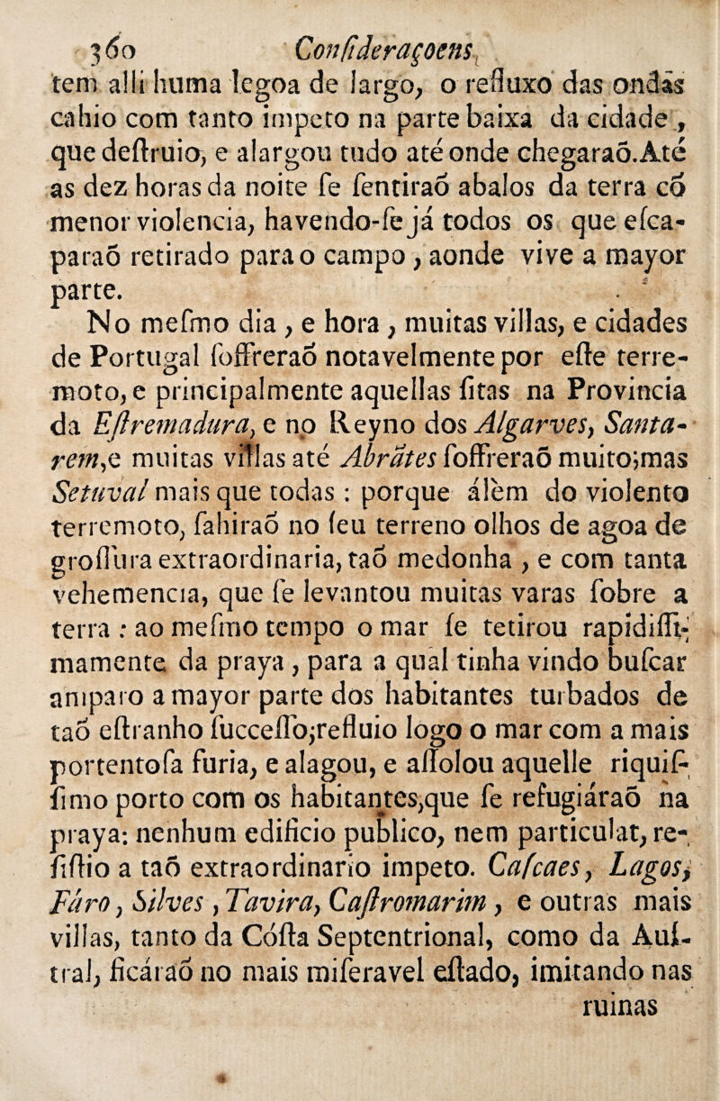 ' 3 6o Con(tderaçoensl tem alli huma iegoa de largo, o refluxo das ondis cahio com tanto impeto na parte baixa da cidade , que deflruio, e alargou tudo até onde chegaraô.Até as dez horasda noite fe fentiraô abaîos da terra co menor violencia, havendo-fe ja todos os que efca- paraô retirado parao campo, aonde vive a mayor parte. . 4 No mefmo dia , e hora, militas villas, e cidades de Portugal foffreraô notavelmente por efte terre- moto, e principalmente aquellas fitas na Provincia da Eflremadura, e no Reyno dos Algarves> Santa• rem,e militas villas até Abrates foffreraô muitojmas Set uval mais que todas : porque alèm do violento terremoto, fa h ira 6 no (eu terreno olhos de agoa de gtoffura extraordinaria, tao medonha , e com tanta vehemencia, que fe levantou muitas varas fobre a terra .* ao mefmo tempo o mar fe tetirou rapidifft- mamente da praya , para a quai tinha vindo bufcar amparo a mayor parte dos habitantes turbados de taô eftranho fucceffojrefluio logo o mar com a mais portentofa furia, e aîagou, e allolou aquelle riquiP fimo porto com os habitantes,que fe refugiaraô ha praya: nenhum edificio publico, nem particulat, re- ftftio a tao extraordinarîo impeto. Cafcaes, Lagos> Fdro j Silves, Tavira, Cafiromarim, e outras mais villas, tanto da Coda Septentrional, como da Aui- trai, fkarao no mais miferavel eflado, imitando nas ruinas