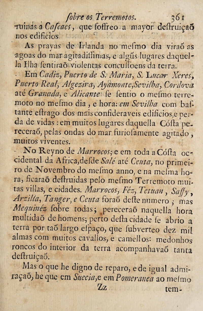 fùhre os Ter remet os, ‘ruinas a Cafèaes, que foffreo a mayor nos edifidosl f As prayas de IHanda no mefmo dia *61 3 virao as agoas do mar agitadiflimas, e aigus lugares daquel- la Ilha fentiraô violentas concullcsensda terra. Em Cadix,y Puerto de S. Mariay Sloueur Xeres, Puerto Real\ A/geziray AydmonteySevilhay Cordova até Granadüf e Alicante fe fentio o mefmo terre- moto no mefmo dia , e horarem Sevilba com baf tante eftrago dos maisconfideraveis ediüciosje per- da de vidas : em muitos lugares daqueüa Coda pe- recerao, pelas ondas do mar.furiofamente agitado , muitos vi ventes. s' •_ No Reyno de MarrocoSÿC em toda a Coda oc- ciaental da Africa,defde Salé até Ceutay no primei- i'o de Novembro do mefmo anno; e na inefma ho¬ ra, ficaraô deflruidas pelo mefmo Ter remoto mili¬ tas villas, e cidades. Marrocosy Féz, Tetuan, Saffy y Arzilia, Tanger, e Cerna fora6 defte numéro : mas Me qu'm é% fobre toda s ; pereceraô naquella hora multidao dehomens; perlo défia cidade fe abrio a terra por tao largo efpaço, que fubverteo dez mil aimas com muitos cavaîlos, e camellos: medonhos roncos do interior da terra acompanhavao tanta deflruicao. o Mas o que he digno de reparo, ede iguaî ad rai- racao, he que cm Sue cia yc em Pomeranea ao mefmo tem-