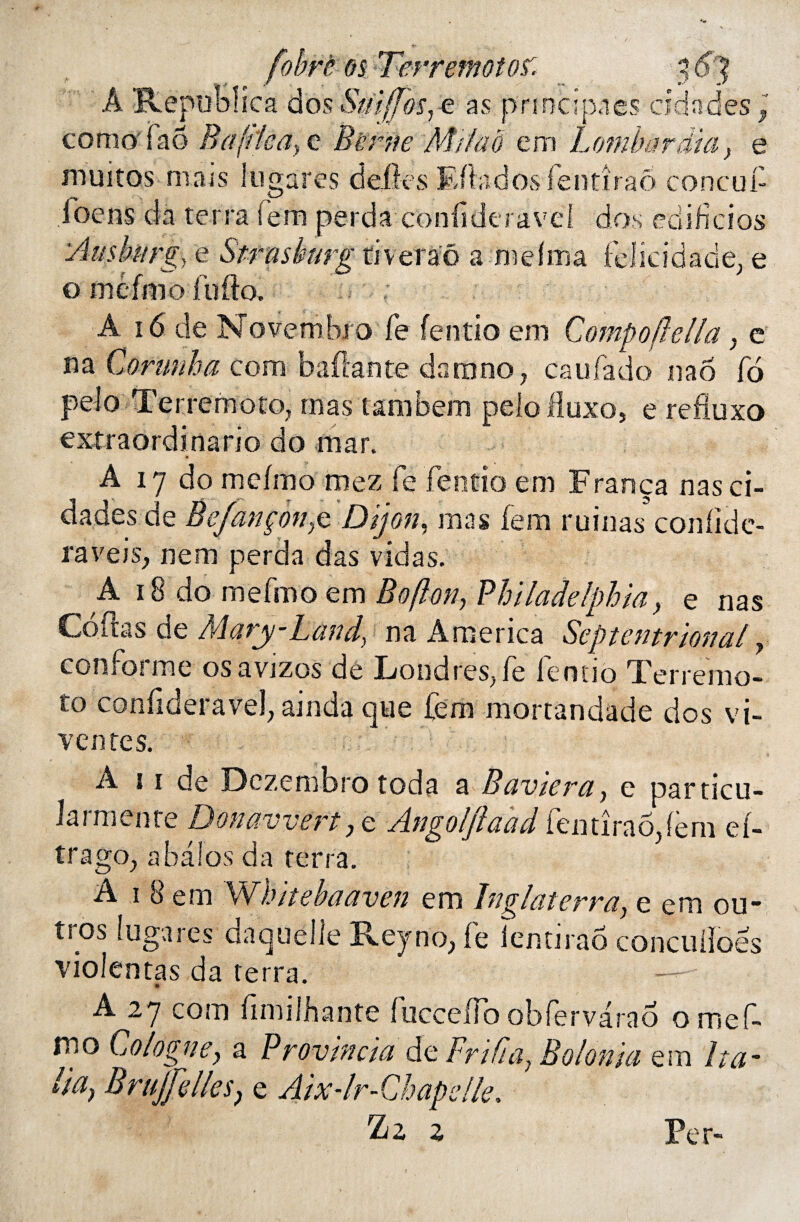 À Rêpoolica dos Smffosye as princtpaes cidadès P como faô Rafilca, c Berne Mi/ao em Lomhnrdia, e muitos mais lugarés défiés Efbdosfentîraô concutt loeos da terra fera perda conttdcravd dos edi fi ci os tiveraô a melma felicidade, e À 16 de Novembre fe fentio em Compoflella, e na Corunha corn battante dam no, eau fado nao fo peio Terremoto, mas tambem |elo fluxo, e refiuxo extraordinario do mar. A 17 do mcfmo mez fe fentio em França nasci- dades de Bcfançonp Dijon, mas fera ruinas confîde- raveis, nem perda das vidas. A 18 do mefmo em Boflon, Philadelphia, e nas Codas de Mary-Land, na America Septentrional, conforme osavjzos de Londres, fe fentio Terremo¬ to confideravel, ainda que fera mortandade dos vi- ventes. A 11 de Dczembro toda a Baviera, e particu- Jarmente Donavvert, e Angoljlaad fen tiraofiern eb trago, abaîos da terra. A 1 8 em W hit eh a aven em ïnglaterra, e em ou- tros fugares daquelle Reyno, fe iemirao concuiïoës violentas da terra. A 2.7 com fimilhante iuccettb obfervarao omef- fno Cologne, a Provin cia de Frtfia} Bol onia em lta~ lia, BruJJelleSj e Aix-lr-Chapelle. ^2 z Per-