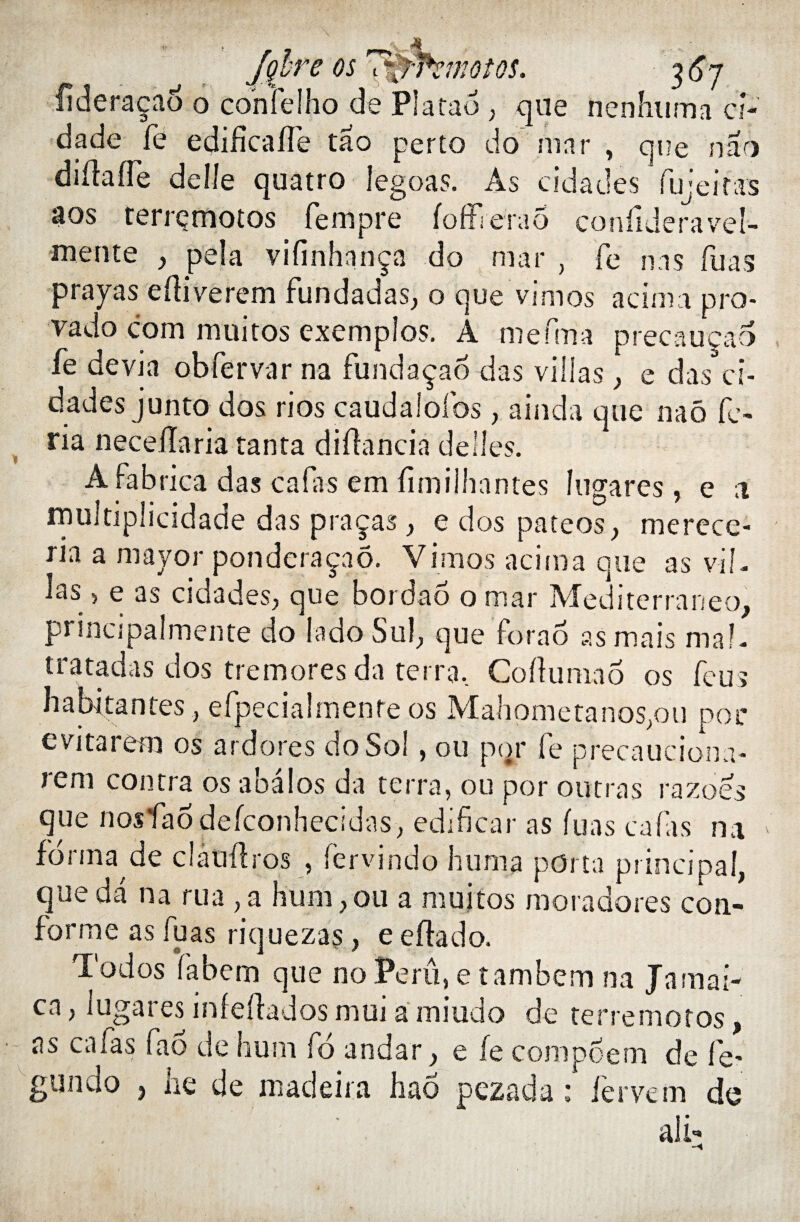 Hderaçao o confelho de Platao , que nenhuma ci- dade fe edificaffe tao perto do niar , que nao diflaffe delle quatre fegoas. As cidades fujeif'as aos terrçmotos fempre foffierao condderavel- mente , pela vifinhnnça do mar , Te nas Tuas prayas ediverem fundadas, o que vimos acinia pro- vado com muitos exemples. A mefma precauçao fe devin obfervar na fundàçao das villas ^ e das ci¬ dades junto dos ries caudaiofos, ainda que naô fe- ria neceïïaria tanta didancia déliés. A fabrica das cafas em fimiihnntes îugares , e 1 rnultiplicidade das praças, e dos pateos, merece- ria a mayor ponderaçaô. Vîmes acima que as vil- las 5 e as cidades, que bordaô omar Méditerranée, principalmente do la do Sul, que forao as mais mal- tratadas dos tremores da terra. Co du ni a 6 os feu» habitantes , efpeciaîrnente os Mahometanos,ou por evitarem os ardores do Sol, ou pqr fe precauciona- rem contra os a bal os da terra, ou por outras razoes que nosfao defconhecidas, edificar as fuas cafas na forma de clatidros , fervindo huma porta principal, que da na rua , a hum,ou a muitos moradores con¬ forme as fuas riquezas, e edado. Todos fabem que no Péril, e tambem na Jnmai- ca, Iugares infedados mui a miudo de terre motos, as cafas fao de hum fd andar, e fe compoem de fe? gunclo , he de madeiia had pezada : fervem de ali