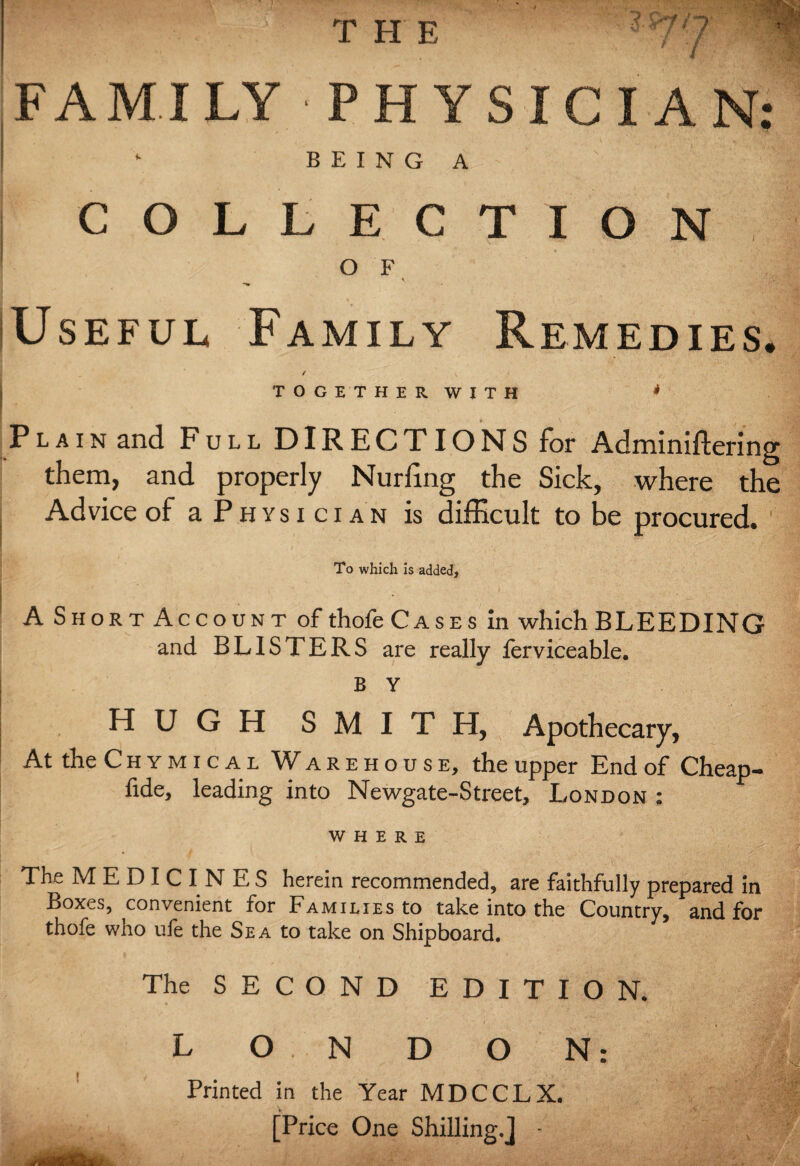 THE FAM.ILY PHYSICIAN ’ BEING A- COLLECTION Useful Family Remedies. / Plain and Full DIRECTIONS for Adrniniftering them, and properly Nurling the Sick, where the Advice of a Physician is difficult to be procured. To which is added, A Short Account of thofe Cases in which BLEEDING and BLISTERS are really lerviceable. B Y HUGH SMITH, Apothecary, At the Chymical Warehouse, the upper End of Cheap- fide, leading into Newgate-Street, London : WHERE The MEDICINES herein recommended, are faithfully prepared in Boxes, convenient for Families to take into the Country, and for thofe who ule the Sea to take on Shipboard. The SECOND EDITION. L O N D O N: Printed in the Year MDCCLX. [Price One Shilling.J ■ • •