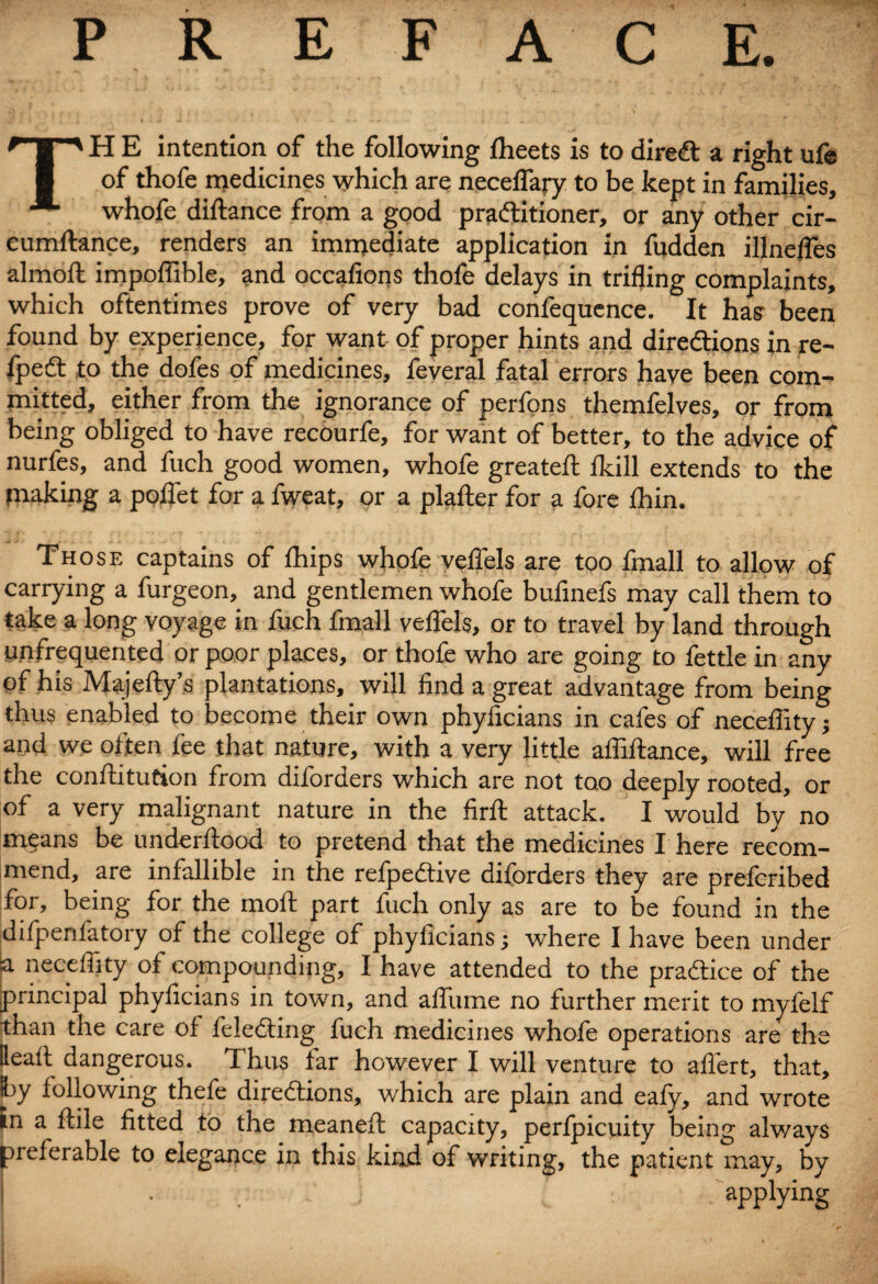 PREFACE. TH E intention of the following (beets is to direCt a right ufe of thofe medicines which are neceflary to be kept in families, whofe diftance from a good practitioner, or any other cir- cumftance, renders an immediate application in fudden illnefles almoft impoffible, and occafions thofe delays in trifling complaints, which oftentimes prove of very bad confequence. It has been found by experience, for want of proper hints and directions in re- lpeCt to the dofes of medicines, feveral fatal errors have been com¬ mitted, either from the ignorance of perfons themfelves, or from being obliged to have recourfe, for want of better, to the advice of nurfes, and fuch good women, whofe greateft fkill extends to the making a poflet for a fweat, or a plafter for a fore Ihin. Those captains of (hips whofe veflels are too fmall to allow of carrying a furgeon, and gentlemen whofe bufinefs may call them to take a long voyage in fuch fmall veflels, or to travel by land through unfrequented or poor places, or thofe who are going to fettle in any of his Majefty’s plantations, will find a great advantage from being thus enabled to become their own phyiicians in cafes of neceflity; and we often fee that nature, with a very little afliftance, will free the conftitution from diforders which are not too deeply rooted, or of a very malignant nature in the firfl: attack. I would by no means be underftood to pretend that the medicines I here recom¬ mend, are infallible in the refpeCtive diforders they are prefcribed for, being for the moil part fuch only as are to be found in the difpenlatoiy of the college of phyficians; where I have been under |a neceflity of compounding, I have attended to the practice of the principal phyficians in town, and afliime no further merit to myfelf than the care of feleCting fuch medicines whofe operations are the Beall dangerous. Thus far however I will venture to afiert, that, Iby following thefe directions, which are plain and eafy, and wrote in a Itile fitted to the meanelt capacity, perlpicuity being always preferable to elegance in this kind of writing, the patient may, by I • . app¥ng