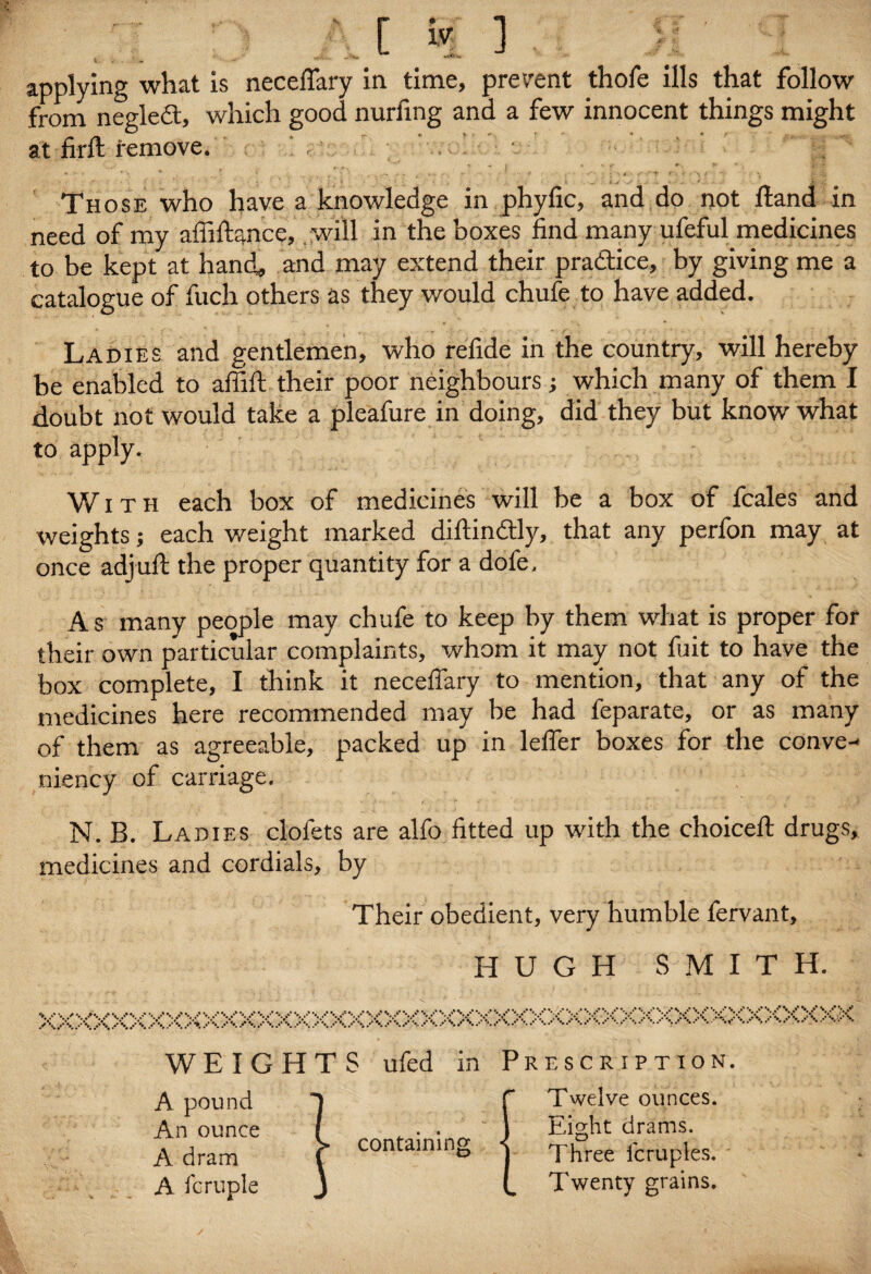 applying what is neceffary in time, prevent thofe ills that follow from negledt, which good nurfmg and a few innocent things might at firfl remove. , ' . ' . 4 .... - j * . ~ y _ r' _ *■. ' • Those who have a knowledge in phyfic, and do not ftand in need of my affiftance, will in the boxes find many ufeful medicines to be kept at hand, and may extend their practice, by giving me a catalogue of fuch others as they would chufe to have added. Ladies and gentlemen, who refide in the country, will hereby be enabled to affift their poor neighbours; which many of them I doubt not would take a pleafure in doing, did they but know what to apply. With each box of medicines will be a box of fcales and weights; each weight marked diftin&ly, that any perfon may at once adjuft the proper quantity for a dofe, A s many people may chufe to keep by them what is proper for their own particular complaints, whom it may not fuit to have the box complete, I think it neceffary to mention, that any of the medicines here recommended may be had feparate, or as many of them as agreeable, packed up in lelfer boxes for the conve- niency of carriage. N. B. Ladies clofets are alfo fitted up with the choice!! drugs, medicines and cordials, by Their obedient, very humble fervant, HUGH SMITH. xxxxxxxxxxxxxxxxxxxxxxxxxxxxxxxxxxxxxxxxxxx>o< WEIGHTS A pound An ounce A dram A Temple ufed m containing Prescription. Twelve ounces. Eight drams. Three fcruples. Twenty grains.