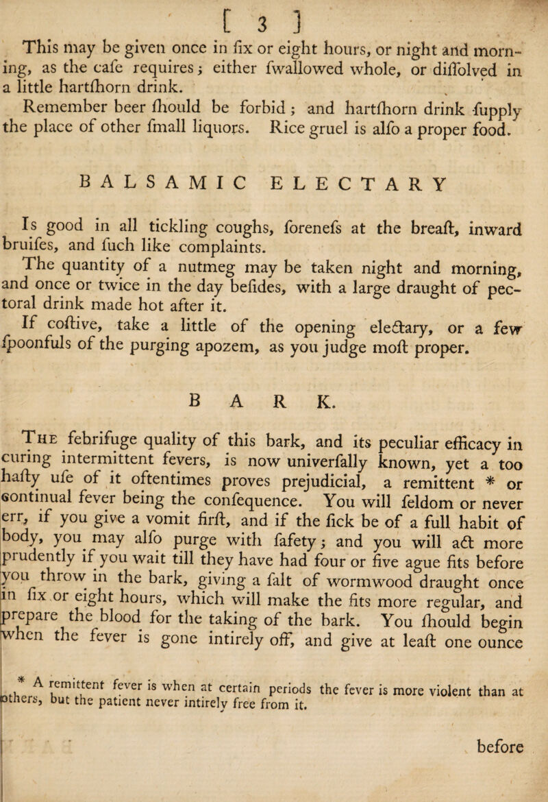 This may be given once in fix or eight hours, or night and morn¬ ing, as the cafe requires; either fwallowed whole, or diffolved in a little hartfhorn drink. Remember beer fhould be forbid; and hartfhorn drink fupply the place of other fmall liquors. Rice gruel is alfo a proper food. BALSAMIC ELECTARY Is good in all tickling coughs, forenefs at the breaft, inward bruifes, and luch like complaints. The quantity of a nutmeg may be taken night and morning, and once or twice in the day befides, with a large draught of pec¬ toral drink made hot after it. If coftive, take a little of the opening eleftary, or a few ipoonfuls of the purging apozem, as you judge moft proper. bark. The febrifuge quality of this bark, and its peculiar efficacy in curing intermittent fevers, is now univerfally known, yet a too hafty ufe of it oftentimes proves prejudicial, a remittent * or continual fever being the confequence. You will feldom or never err, if you give a vomit firfb, and if the fick be of a full habit of body, you. may alfo purge with fafety; and you will aft more piudently if you wait till they have had four or five ague fits before you throw in the bark, giving a fait of wormwood draught once m fix oi eight hours, which will make the fits more regular, and prepare the blood for the taking of the bark. You fhould begin when the fever is gone intirely off, and give at lead: one ounce ^ remittent fever is when at certain periods the fever is more violent than at otners, but the patient never intirely free from it. '! t before