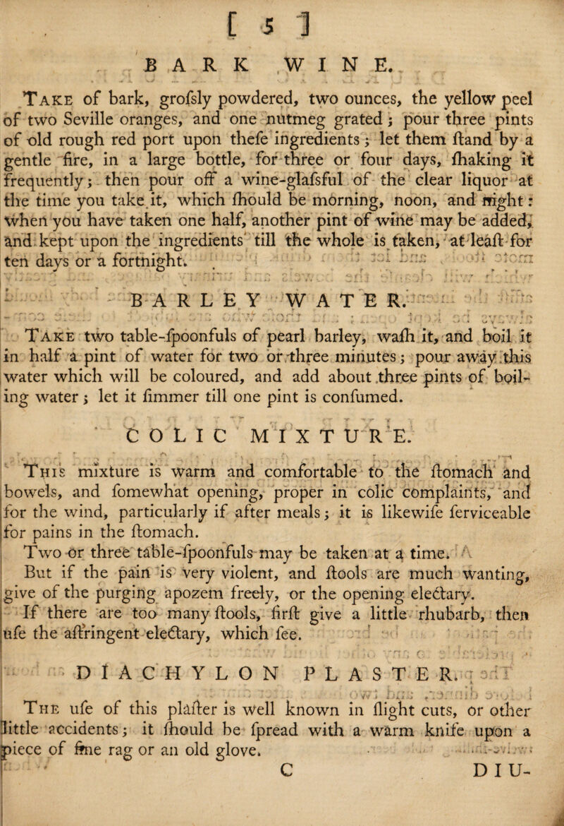 B ,A R K WIN E.. Take of bark, grofsly powdered, two ounces, the yellow peel of two Seville oranges, and one nutmeg grated; pour three pints of old rough red port upon thefe ingredients; let them ftand by a gentle fire, in a large bottle, for three or four days, fhaking it frequently; then pour off a wine-glafsful of the clear liquor at the time you take it, which fhould be morning, noon, and night: when you have taken one half, another pint of wine may be added, and kept upon the ingredients' till the whole is taken, at leaft for ten days or a fortnight. . 1 j : : BARLEY WATER. . -- ** , *'* . ' ' » ’ - v •’* *' -r TTT * r\ f* -f • f , . i -t • -f . f • -i r- ry*f 5 r% , :* ' ' ‘ 1 ••• • ! - ■* * . Take two table-ipoonfuls of pearl barley, walh it, and boil it in half a pint of water for two or three minutes; pour away this water which will be coloured, and add about three pints of boil¬ ing water; let it fimmer till one pint is confumed. I ‘ COLIC M I X T U R E. I i- ■■■ ■- > •• s - • * ' ,-w ^ ~ s . 'V * „ This mixture is warm and comfortable to the fiomach and bowels, and fomewhat opening, proper in colic complaints/ 'and for the wind, particularly if after meals; it is likewife ferviceable for pains in the ftomach. Two or three table-fpoonfuls may be taken at a time. A But if the pain is very violent, and flools are much wanting, give of the purging apozem freely, or the opening ele&ary. If there are too many ftools, firft give a little rhubarb, then ufe the aftringent eledtary, which fee. * '*/ ;. / , '.y . • • 'tG ' » i '' • .*• j DIACHYLON PLASTER, ; oil The ufe of this plafter is Well known in little accidents; it fliould be fpread with a piece of fine rag or an old glove. D I U- * • IJU j f . J ' J flight cuts, or other warm knife upon a C