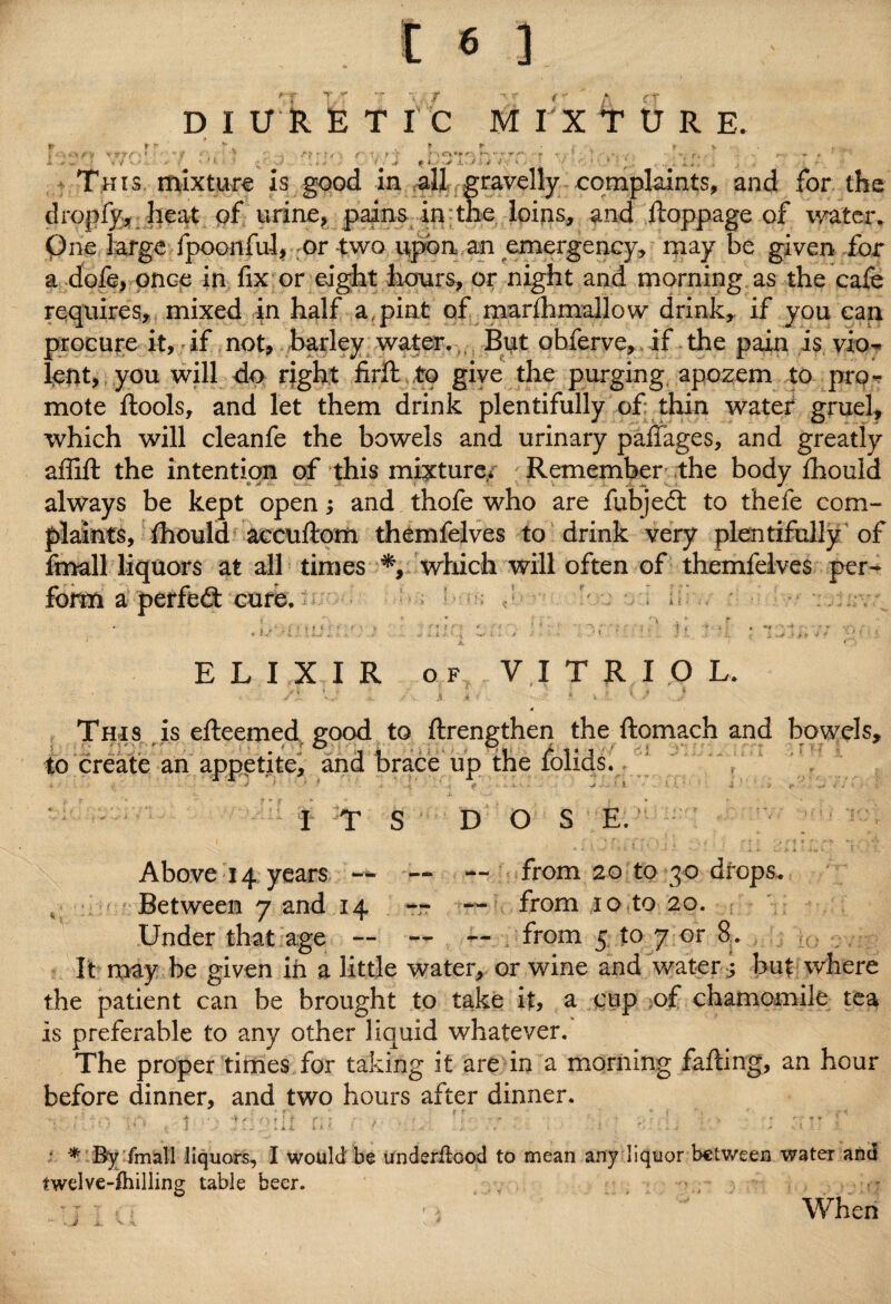 DIURETIC MTXTURE. t> •* .1. > i This mixture is good in all gravelly complaints, and for the dropfy, heat of urine, pains in the loins, and ftoppage of water. One large fpoonful, or-two upon an emergency, may be given for a dofe, once in fix or eight hours, or night and morning as the cafe requires, mixed in half a pint of marlhmallow drink, if you can procure it, if not, barley water. But obferve, if the pain is vio¬ lent, you will do right firft to give the purging apozem to pro¬ mote ftools, and let them drink plentifully of thin water gruel, which will cleanfe the bowels and urinary paflages, and greatly affift the intention of this mixture* Remember the body {hould always be kept open; and thofe who are fubjed to thefe com¬ plaints, Ihould accuftom themfelves to drink very plentifully of fmall liquors at all times *, which will often of themfelves per- a perfed cure. i V* ytf ELIXIR of VITRIOL. /t. * J / j « ' * * *■ JP J This is efteemed, good to ftrengthen the ftomach and bowels, to create an appetite, and brace up the folids. I ■ - ./ * j IP . V * - : - • £■ I T S DOSE. Above 14 years — — — from 20 to 30 drops. 4 - Between 7 and 14 — —■ from 10 to 20. Under that age — — — from 5 to 7 or 8. It may be given in a little water, or wine and water ; but where the patient can be brought to take it, a cup of chamomile tea is preferable to any other liquid whatever. The proper times for taking it are in a morning falling, an hour before dinner, and two hours after dinner. VJ , -1 • ;• ;nvo»it fu ' / ; - • * ; v ■ ■ * By fmall liquors, I would be underilood to mean any liquor between water and twelve-lhilling table beer. . • : ■] * • > When