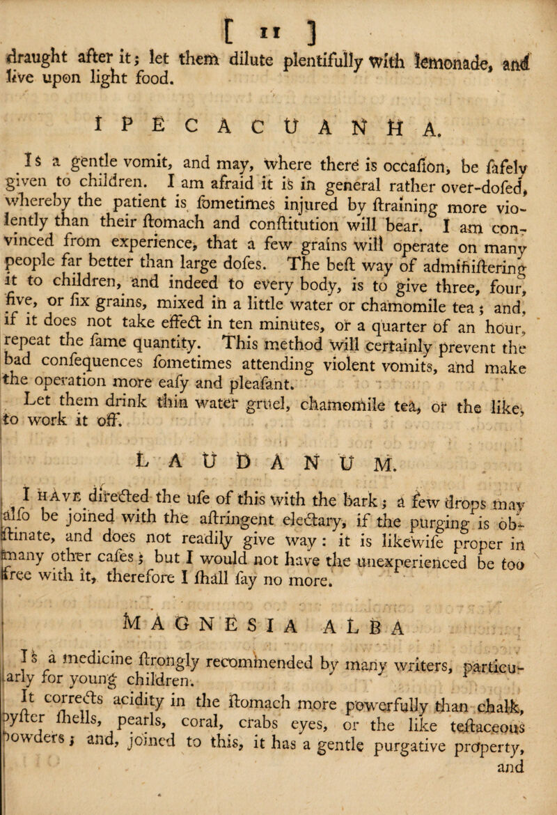 draught after it; let them dilute plentifully with lemonade, and live upon light food. IPECACUANHA. 1 $ a gentle vomit, and may, where there is ocCafion, be fafelv given to children. I am afraid it is in general rather over-dofed, whereby the patient is fornetimes injured by draining more vio¬ lently than their ftomach and conftitution will bear. I am con¬ vinced from experience, that a few grains will operate on many people far better tnan large doles. Phe bed way of admiftiflering it to children, and indeed to every body, is to give three, four, five, or fix grains, mixed in a little water or chamomile tea * and, if it does not take effect in ten minutes, or a quarter of an hour, repeat the fame quantity. This method will certainly prevent the bad conferences fornetimes attending violent vomits, and make the operation more eafy and pleafant. Let them drink thin water grtteJ, chamoniile tea, or the like, to work it off. LAUDANUM. j ^ have diiedled the ufe of this with the bark; a few drops may •affo be joined with the adringent clectary, if the purging is ob¬ stinate, and does not readily give way : it is like wife proper iri imany other cafes $ but I would not have tire unexperienced be too Kree with it, therefore I Jfhall fay no more. MAGNESIA alba I o a medicine drongly recominended by many writers, particul¬ arly for young children. r ‘ It corrects acidity in the ftomach more powerfully than chafe pylter lhells, pearls, coral, crabs eyes, or the like tedaceous o\v ers; and, joined to this, it has a gentle purgative property, L ; > and