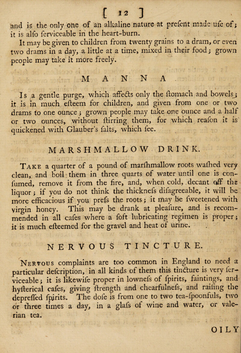 [ » ] and is the only one of an alkaline nature at prefent made ufe of; it is alfo ferviceable in the heart-burn. It may be given to children from twenty grains to a dram, or even two drams in a day, a little at a time, mixed in their food; grown people may take it more freely. 1* , • * ^ « MAN N A . Isa gentle purge, which affeds only the ftomach and bowelsj it is in much efteem for children, and given from one or two drams to one ounce; grown people may take one ounce and a half or two ounces, without flirting them, for which reafon it is quickened with Glauber’s falts, which fee. MARSHMALLOW DRINK. / _ Take a quarter of a pound of marlhmallow roots wathed very clean, and boil them in three quarts of water until one is con- fumed, remove it from the fire, and, when cold, decant off the liquor; if you do not think the thicknefs difagreeable, it will be more efficacious if you prefs the roots; it may be fweetened with virgin honey. This may be drank at pleaiure, and is recom¬ mended in all cafes where a foft lubricating regimen is proper; it is much efleemed for the gravel and heat of urine. NERVOUS TINCTURE. Nervous complaints are too common in England to need a particular defcription, in all kinds of them this tin&ure is very fer¬ viceable ; it is likewife proper in lownefs of fpirits, huntings, and hyfterical cafes, giving flrength and chearfulnefs, and railing the depreffed fpirits. The dofe is from one to two tea-fpoonfuls, two or three times a day, in a glafs of wine and water, or vale¬ rian tea. OILY