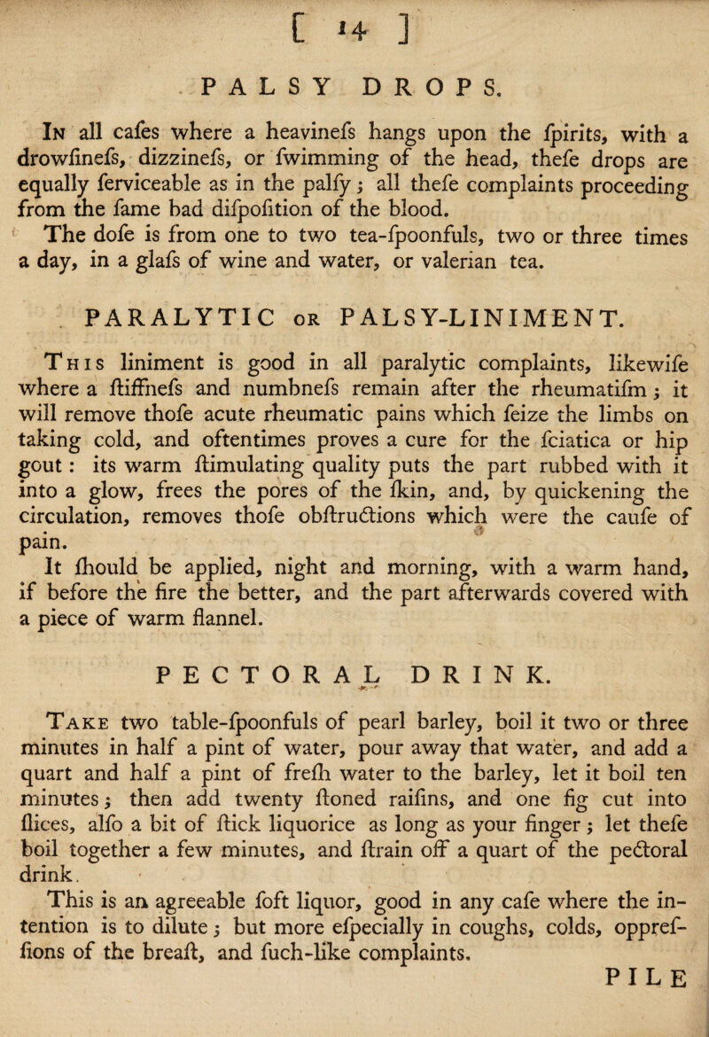 PALSY DROPS. In all cafes where a heavinefs hangs upon the Ipirits, with a drowfinefs, dizzinefs, or fwimming of the head, thefe drops are equally ferviceable as in the palfy; all thefe complaints proceeding from the fame bad difpofition of the blood. The dofe is from one to two tea-fpoonfuls, two or three times a day, in a glafs of wine and water, or valerian tea. PARALYTIC or PALSY-LINIMENT. This liniment is good in all paralytic complaints, likewife where a ftiffnefs and numbnefs remain after the rheumatifm; it will remove thofe acute rheumatic pains which feize the limbs on taking cold, and oftentimes proves a cure for the fciatica or hip gout: its warm ftimulating quality puts the part rubbed with it into a glow, frees the pores of the Ikin, and, by quickening the circulation, removes thofe obftru&ions which were the caufe of d pain. It fhould be applied, night and morning, with a warm hand, if before the lire the better, and the part afterwards covered with a piece of warm flannel. PECTORAL DRINK. Take two table-fpoonfuls of pearl barley, boil it two or three minutes in half a pint of water, pour away that water, and add a quart and half a pint of frelh water to the barley, let it boil ten minutes; then add twenty Honed raifins, and one fig cut into flices, alfo a bit of flick liquorice as long as your finger; let thefe boil together a few minutes, and ftrain off a quart of the pedloral drink. This is an agreeable foft liquor, good in any cafe where the in¬ tention is to dilute j but more efpecially in coughs, colds, oppref- fions of the breaft, and fuch-Hke complaints. PILE