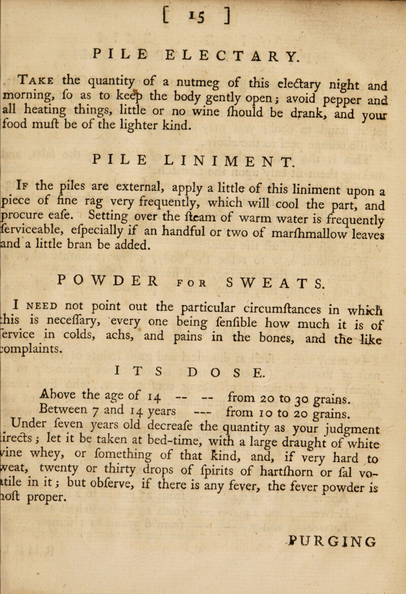 [ *5 ] PILE ELECTARY. ' . / \ Take the quantity of a nutmeg of this eledtary night and morning, fo as to kedjx the body gently open; avoid pepper and all heating things, little or no wine lhould be drank, and your food muft be of the lighter kind. J PILE LINIMENT. # tke P^es are external, apply a little of this liniment upon a piece of fine rag very frequently, which will cool the part, and procure eafe. Setting^ over the fleam of warm water is frequently ferviceable, efpecially if an handful or two of marfhmallow leaves and a little bran be added. POWDER for SWEATS. i. I need not point out the particular circumftances in which dais is necelfary, every one being fenfible how much it is of ervice in colds, achs, and pains in the bones, and the like complaints. ITS DOSE. Above the age of 14 — — from 20 to 30 grains. Between 7 and 14 years — from xo to 20 grains. . Under feven years old decreafe the quantity as your judgment irects i let it be taken at bed-time, with a large draught of white vine whey, or fomething of that kind, and, if very hard to lveat,_ twenty or thirty drops of fpirits of hartfhorn or fal vo- itile in it; but obferve, if there is any fever, the fever powder is aoft proper. PURGING