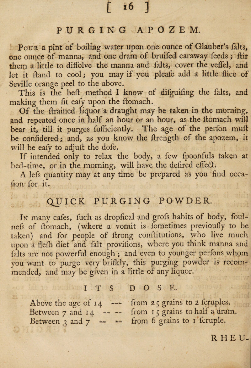 PURGING - APOZEM. Pour a pint of boiling water upon one ounce of Glaubefs falts, one ounce of manna, and one dram of bruifed caraway feeds; ftir them a little to diflolve the manna and falts, cover the velfel, and let it ftand to cool; you may if you pleafe add a little dice of Seville orange peel to the above. This is the beft method I know of difguifing the falts, and making them fit eafy upon the ftomach. Of the ftraiiied liquor a draught may be taken in the morning, and repeated once in half an hour or an hour, as the ftomach will bear it, till it purges fufficientiy. The age of the perfon muft be confidered; and, as you know the ftrength of the apozem, it will be eafy to adjuft the dofe. If intended only to relax the body, a few fpoonfuls taken at bed-time, or in the morning, will have the defired effed. A lefs quantity may at any time be prepared as you find occa- fton for it. QUICK PURGING POWDER. In many cafes, fuch as dropfical and grofs habits of body, foul- nefs of ftomach, (where a vomit is fometimes previoully to be taken) and for people of ftrong conftitutions, who live much upon a flefh diet and fait provisions, where you think manna and falts are not powerful enough ; and even to younger perfons whom you want to purge very brifkly, this purging powder is recom¬ mended, and may be given in a little of any liquor. I T S D O S E. Above the age of 14 — from.25 grains to 2 fcruples. Between 7 and 14 — — from 15 grains to half a dram. Between 3 and 7 *- from 6 grains to 1 fcruple. R HE U- 1
