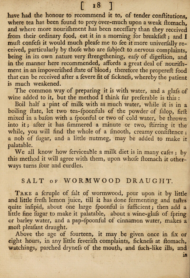 have had the honour to recommend it to, of tender confutations, where tea has been found to prey over-much upon a weak ftomach, and where more nourifhment has been neceflary than they received from their ordinary food, eat it in a morning for breakfaft; and I muft confefs it would much pleafe me to fee it more univerfally re¬ ceived, particularly by thofe who are fubjedt to nervous complaints, being in its own nature very ftrengthening, eafy of digeftion, and in the manner here recommended, affords a great deal of nourifh¬ ment in an impoverifhed ftate of blood; therefore the propereft food that can be received after a fevere fit of ficknefs, whereby the patient is much weakened. The common way of preparing it is with water, and a glafs of wine added to it, but the method I think far preferable is this : Boil half a pint of milk with as much water, wdiile it is in a boiling ftate, let two tea-fpoonfuls of the powder of falop, firft mixed in a bafon with a fpoonful or two of cold water, be thrown into it; after it has fimmered a minute or two, ftirring it the while, you will find the whole of a fmooth, creamy coniiftence ; a nob of fugar, and a little nutmeg, may be added to make it palatable. We all know how ferviceable a milk diet is in many cafes; by this method it will agree with them, upon whofe ftomach it other- ways turns four and curdles. SALT of WORMWOOD DRAUGHT. i / Take a fcruple of fait of wormwood, pour upon it by little and little frefh lemon juice, till it has done fermenting and taftes quite infipid, about one large fpoonful is fufficient; then add a little fine fugar to make it palatable, about a wine-glafs of fpring or barley water, and a pap-fpoonful of cinnamon water, makes a jnoft pleafant draught. Above the age of fourteen, it may be given once in fix or eight hours, in any little feverifh complaints, ficknefs at ftomach, watchings, parched drynefs of the mouth, and fuch-like ills, and