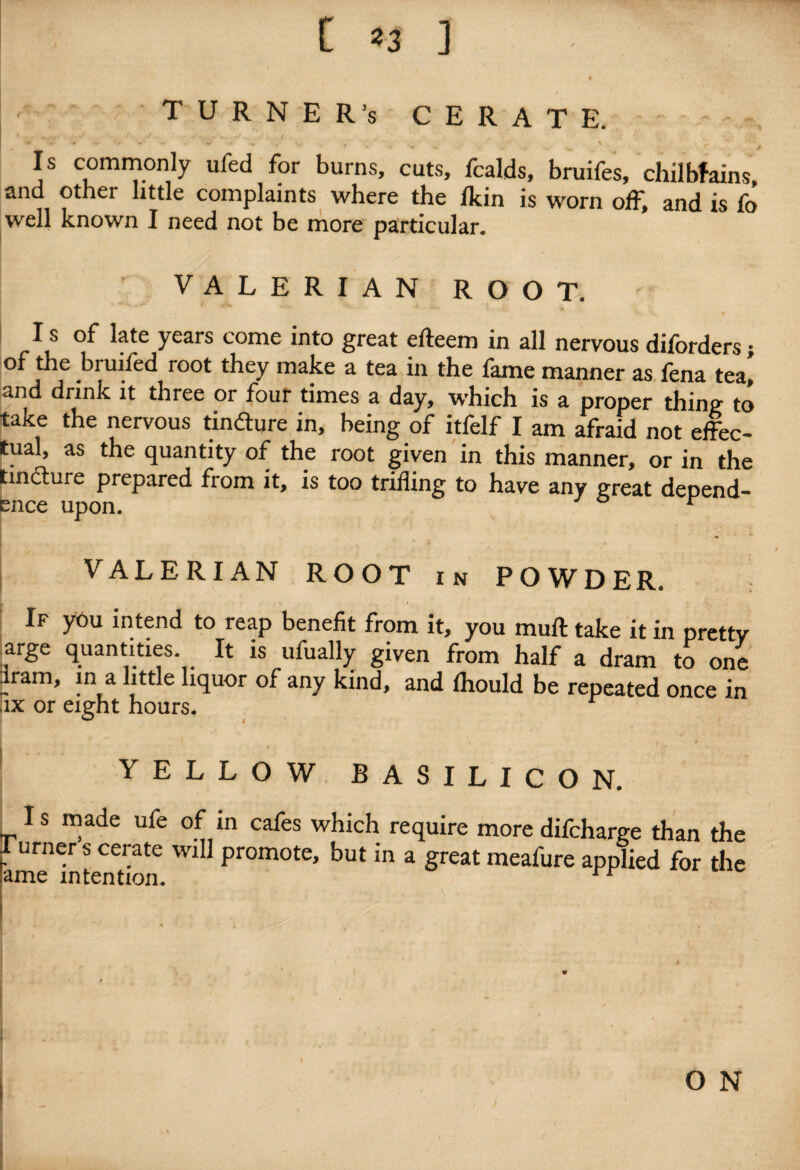 TURNER's CERATE. 1 • -e ^ • V • • .. • V.. ' I ‘; Is commonly ufed for burns, cuts, fcalds, bruifes, chilblains, and other little complaints where the /kin is worn off, and is fo well known I need not be more particular. VALERIAN ROOT. I s of late years come into great efteem in all nervous diforders; of the bruifed root they make a tea in the fame manner as fena tea] and drink it three or four times a day, which is a proper thin? to take the nervous tinfture in, being of itfelf I am afraid not effec¬ tual, as the quantity of the root given in this manner, or in the tincture prepared from it, is too trifling to have any great depend¬ ence upon. r A. VALERIAN ROOT in POWDER. If you intend to reap benefit from it, you mull take it in prettv arge quantities It is ufually given from half a dram to one dram, in a little liquor of any kind, and Ihould be repeated once in ix or eight hours. YELLOW BASILICON. Is made ufe of in cafes which require more difcharge than the lurners cerate will promote, but in a great meafure applied for the amp mfAnfmn * ± ^ O N
