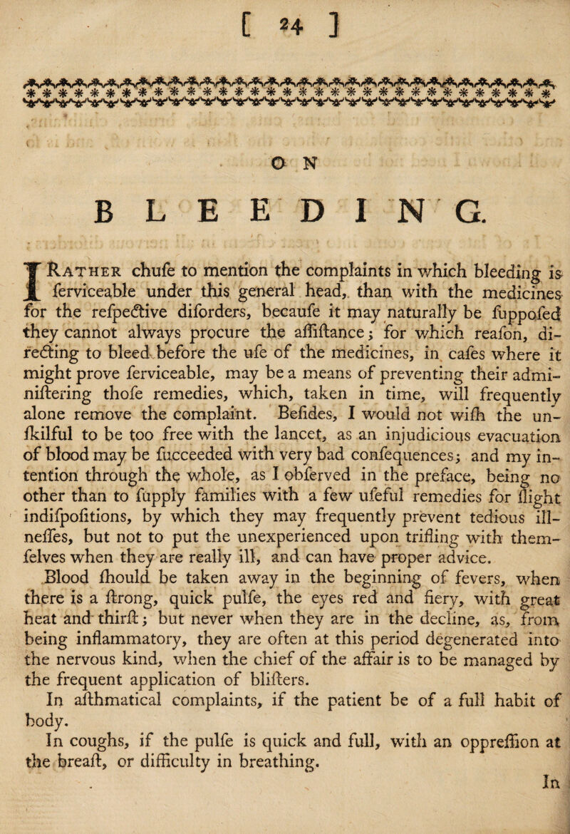 ********** ** * * * * $f***************** O N B L E E D I N G. I Rather chufe to mention the complaints in which bleeding is ferviceable under this general head, than with the medicines for the refpe&ive diforders, becaufe it may naturally be fuppofed they cannot always procure the affiftance; for which reafon, di¬ recting to bleed before the ufe of the medicines, in cafes where it might prove ferviceable, may be a means of preventing their admi- niflering thofe remedies, which, taken in time, will frequently alone remove the complaint. Befides, I would not wifh the un- fkilful to be too free with the lancet, as an injudicious evacuation of blood may be fucceeded with very bad confequences; and my in¬ tention through the whole, as I obferved in the preface, being no other than to fupply families with a few ufefui remedies for flight indifpofltions, by which they may frequently prevent tedious ill- neffes, but not to put the unexperienced upon trifling with them- felves when they are really ill, and can have proper advice. Blood fhould be taken away in the beginning of fevers, when there is a ftrong, quick pulfe, the eyes red and fiery, with great heat and third;; but never when they are in the decline, as, from being inflammatory, they are often at this period degenerated into the nervous kind, when the chief of the affair is to be managed by the frequent application of blifters. In afthmatical complaints, if the patient be of a full habit of body. In coughs, if the pulfe is quick and full, with an oppreffion at the bread:, or difficulty in breathing. In