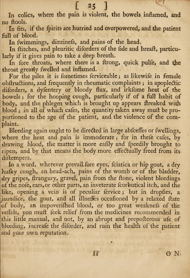 In colics, where the pain is violent, the bowels inflamed, and no ftools. In fits, if the fpirits are hurried and overpowered, and the patient full of blood. In fwimmings, dizzinefs, and pains of the head. In flitches, and pleuritic diforders of the fide and breaft, particu¬ larly if it gives pain to take a deep breath. In fore throats, where there is a ftrong, quick pulfe, and tjie throat greatly fwelled and inflamed. For the piles it is fometimes ferviceable; as likewife in female obftrucflions, and frequently in rheumatic complaints 5 in apopledtic diforders, a dyfentery or bloody flux, and irkfome heat of the bowels 5 for the hooping cough, particularly if of a full habit of body, and the phlegm which is brought up appears ftreaked with blood ; in all of which cafes, the quantity taken away muft be pro¬ portioned to the age of the patient, and the violence of the com¬ plaint. Bleeding again ought to be directed in large abfcefles or fwellings, where the heat and pain is immoderate 5 for in thefe cafes, by drawing blood, the matter is more eafily and fpeedily brought to ripen, and by that means the body more effectually freed from its diftempers. In a word, wherever prevaikfore eyes, fciatica or hip gout, a dry hulky cough, an head-ach, pains of the womb or of the bladder, dry gripes, ftrangury, gravel, pain from the ftone, violent bleedings of the nofe, ears, or other parts, an inveterate fcorbutical itch, and the like, opening a vein is of peculiar fervice 5 but in dropfies, a jaundice, the gout, and all illnefies occafioned by a relaxed ftate of body, an impoverifhed blood, or too* great weaknefs of the velfels, you muft leek relief from the medicines recommended in this little manual, and not, by an abrupt and prepofterous ufe of bleeding, increafe the diforder, and ruin the health of the patient: and your own reputation..