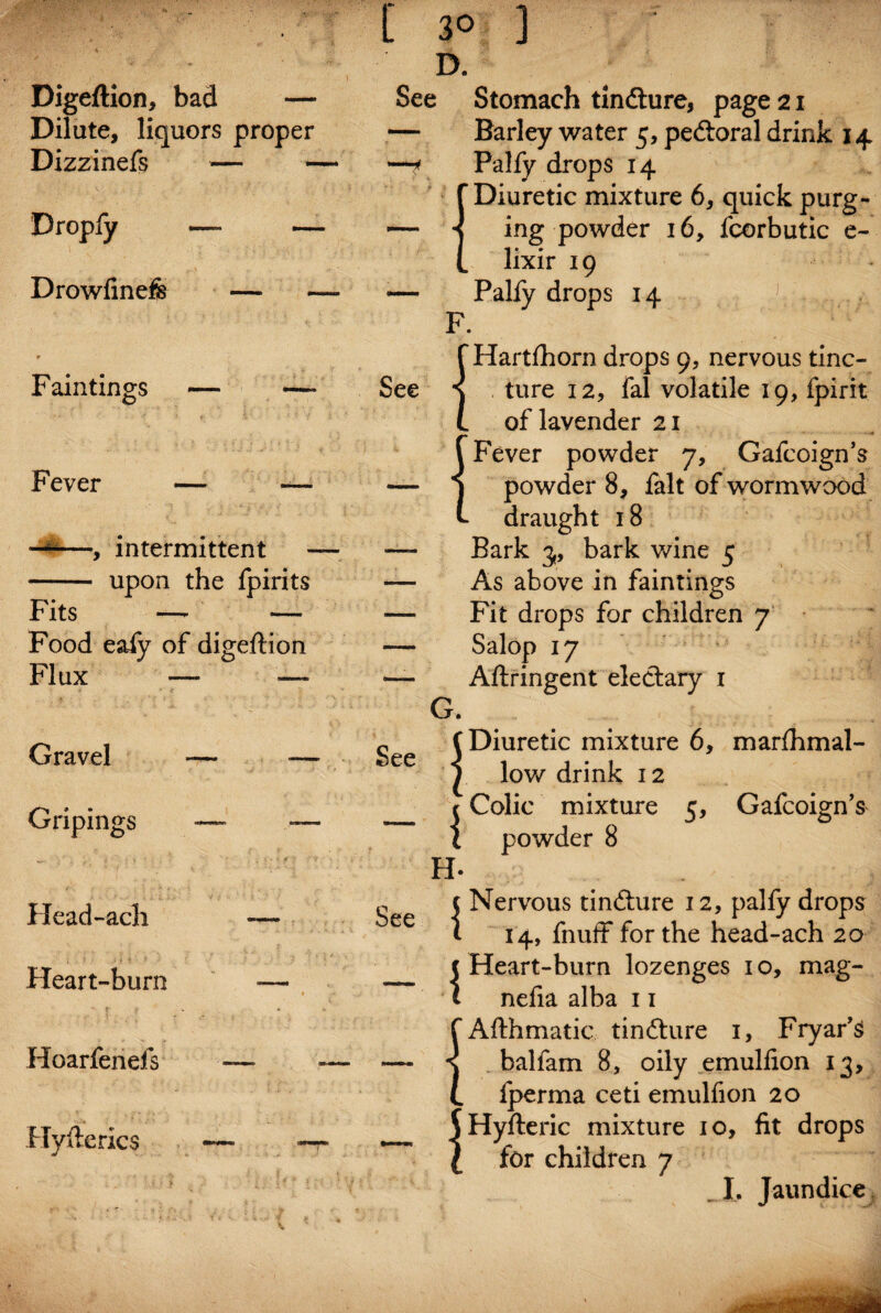 Digeftion, bad — Dilate, liquors proper Dizzinefs — Dropfy — ~ Drowfinefe — Faintings Fever — —- 4|—, intermittent — - upon the fpirits Fits — — Food eafy of digeftion Flux — — Gravel — Gripings — *— Head-ach — Heart-burn — » M Hoarfenefs — — Hyfterics —■ —• [ 30 D. ] See See Stomach tindture, page 2 x — Barley water 5, pedtoral drink 14 —<* Palfy drops 14 ‘Diuretic mixture 6, quick purg¬ ing powder 16, fcorbutic e~ lixir 19 Palfy drops 14 F. {Hartfhorn drops 9, nervous tinc¬ ture 12, fal volatile 19, fpirit of lavender 21 {Fever powder 7, Gafcoign’s powder 8, ialt of wormwood draught 18 Bark 3, bark wine 5 As above in faintings Fit drops for children 7 Salop 17 Aftringent electary 1 G. (Diuretic mixture 6, marfhmal- 1 low drink 12 r Colic mixture 5, Gafcoign’s I powder 8 H- See Nervous tindture 12, palfy drops 14, fnuff for the head-ach 20 Heart-burn lozenges 10, mag- nelia alba 11 Afthmatic tindture 1, Fryar’si balfam 8, oily emulfion 13, fperma ceti emulfion 20 Hyfteric mixture 10, fit drops for children 7 _J. Jaundice ,