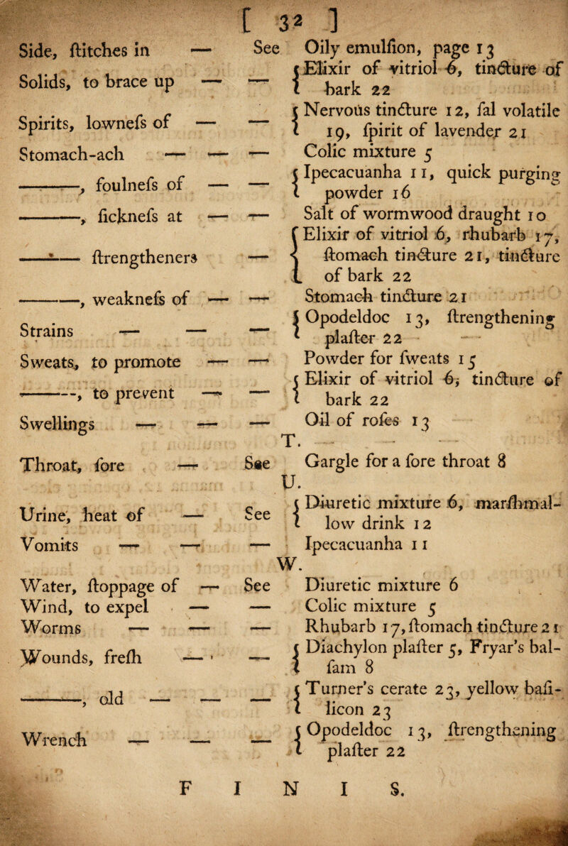 Side, ftitches in Solids, to brace up Spirits, lownefs of Stomach-ach — —■——, foulnefs of -, ficjcnefs at C 3* 1 See Oily emulfion, page 13 c Elixir of vitriol 4, tinfture of - ftrengtheners -, weaknefs of Strains — * ' Sweats, to promote *--, to prevent Swellings —- — T. Throat, fore ■— S*e u. Urine, heat of -—■ See i Vomits i~rr —- — w. Water, ftoppage of See Wind, to expel — — Worms — *— —. Wounds, frefh — 1 — \ ■, old Wrench bark 22 t Nervous tindlure 12, fal volatile t 19, fpirit of lavender 21 Colic mixture 5 (Ipecacuanha xi, quick purlins- 1 powder 16 Salt of wormwood draught 1 o {Elixir of vitriol 6, rhubarb 17, ftomach tinxfture 21, tinLire of bark 22 Stomach tinfture 21 5 Opodeldoc 13, ftrengthening * piafter 22 Powder for fweats 13 5 Elixir of vitriol tindture of t bark 22 Oil of rofes 13 Gargle for a fore throat 8 Diuretic mixture 6, marfhmal- low drink 12 Ipecacuanha 11 Diuretic mixture 6 Colic mixture 5 Rhubarb 17, ftomach tin.dhire 21 fam 8 {Turner’s cerate 23, yellow baft- licon 23 (Opodeldoc 13, ftrengthening t piafter 22 o F INIS.
