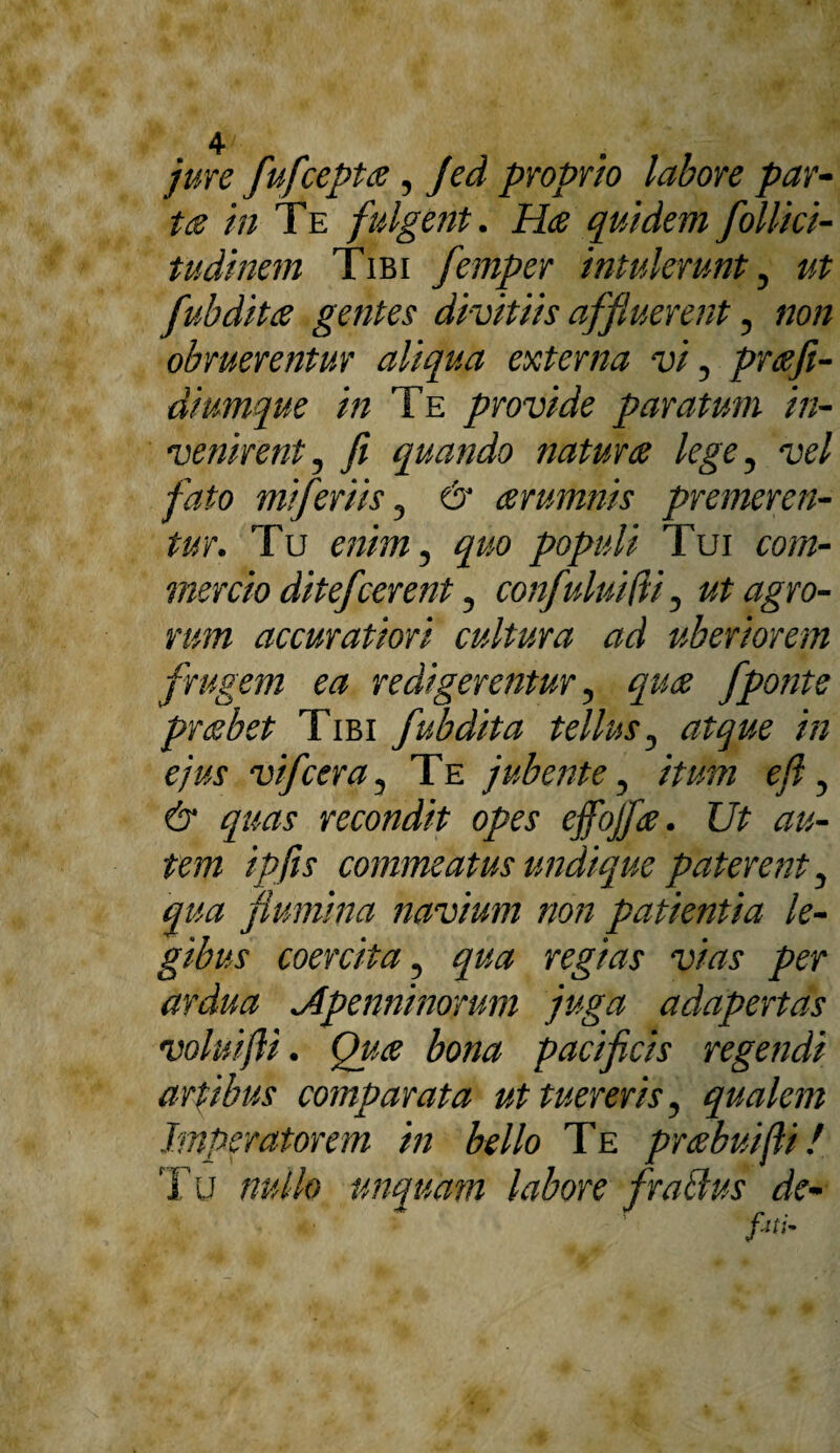 jure fufceptce, Jed proprio labore par¬ tis in Te fulgent. Hce quidem follici- tudinem Tibi femper intulerunt, ut fubditce gentes divitiis affluerent, non obruerentur aliqua externa vi, prcefi- diumque in Te provide paratum in¬ venirent, fi quando natur ce lege, vel fato miferiis, & cerumnis premeren¬ tur. Tu enim, quo populi Tui com¬ mercio ditefcerent, confuluifii, ut agro¬ rum accuratiori cultura ad uberiorem r„ frugem ea redigerentur, quce fponte prebet Tibi fubdita tellus, atque in ejus vi f cera. Te jubente, itum eft, & quas recondit opes effojfce. Ut au¬ tem ipfis commeatus undique paterent, qua flumina navium non patientia le¬ gibus coercita, qua regias vias per ardua Jlpenninorum juga adapertas voluifii. Quce bona pacificis regendi artibus comparata attuereris, qualem Imperatorem in bello Te prcebuifti! T u nullo unquam labore f ratius de- fith