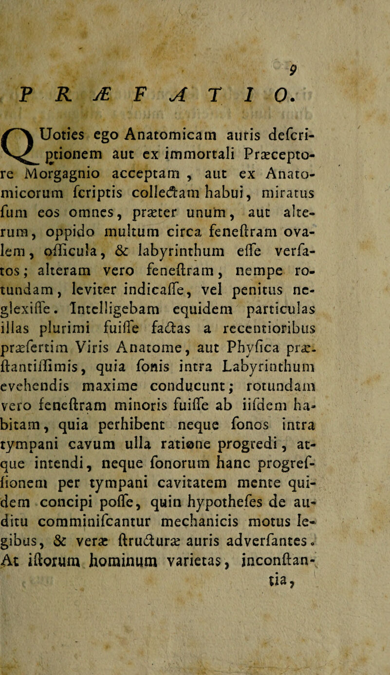 FRJEFAT10. Uoties ego Anatomicam auris defcri- jDtionem aut ex immortali Praecepto¬ re Morgagnio acceptam , aut ex Anato¬ micorum fcriptis collegam habui, miratus funi eos omnes, prseter unum, aut alte¬ rum, oppido multum circa feneftram ova¬ lem, oflicula, & labyrinthum efle verfa- tos; alteram vero feneftram, nempe ro¬ tundam, leviter indicafle, vel penitus ne¬ glexi fle . Intelligebam equidem particulas illas plurimi fuifle fa&as a recentioribus praefertim Viris Anatome, aut Phyfica prar. ftantiftimis, quia fonis intra Labyrinthum evehendis maxime conducunt; rotundam vero feneftram minoris fuifle ab iifdem ha¬ bitam, quia perhibent neque fonos intra tympani cavum ulla ratione progredi, at¬ que intendi, neque fonorum hanc progref- lionem per tympani cavitatem mente qui¬ dem concipi pofle, quin hypothefes de au¬ ditu comminifcantur mechanicis motus le¬ gibus, & veraj ftru&urse auris adverfantes. At iftorum hominum varietas, jnconftan- ua,