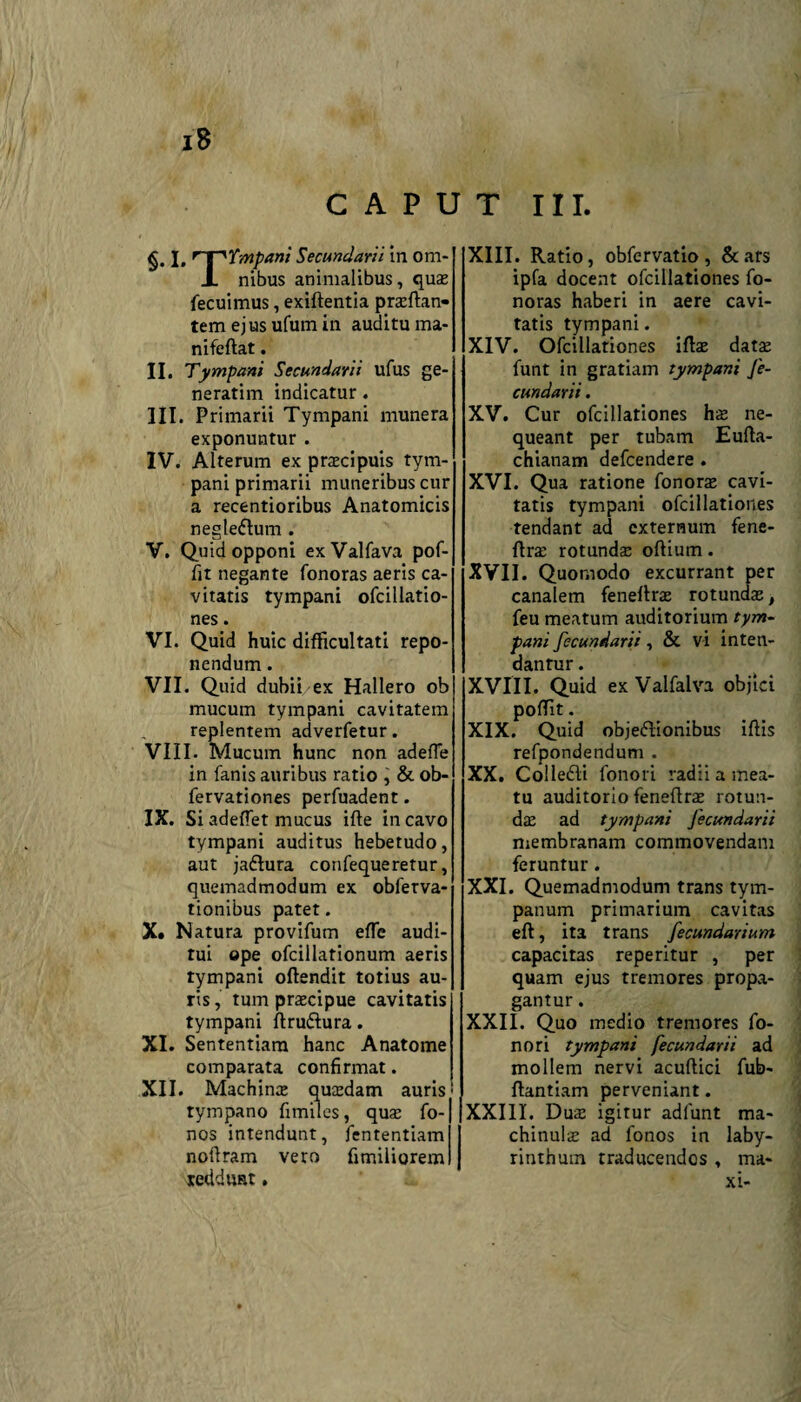 CAPUT III. I, 'p'Ympani Secundarii in om- 1 nibus animalibus, quas fecuimus, exiftentia praeftan- tem ejusufumin auditu ma- nifeftat. II. Tympani Secundarii ufus ge- neratim indicatur. III. Primarii Tympani munera exponuntur. IV. Alterum ex praecipuis tym¬ pani primarii muneribus cur a recentioribus Anatomicis negte&um . V. Quid opponi ex Valfava pof- fit negante fonoras aeris ca¬ vitatis tympani ofcillatio- nes. VI. Quid huic difficultati repo¬ nendum . VII. Quid dubii ex Hallero ob mucum tympani cavitatem replentem adverfetur. VIII. Mucum hunc non adefle in fanis auribus ratio , & ob- fervationes perfuadent. IX. Si adeffet mucus ifte in cavo tympani auditus hebetudo, aut jaftura confequeretur, quemadmodum ex obfetva- tionibus patet. X* Natura provifum effe audi¬ tui ope ofcillationum aeris tympani oftendit totius au¬ ris, tum praecipue cavitatis tympani ftru&ura. XI. Sententiam hanc Anatome comparata confirmat. XII. Machinae quaedam auris tympano fimiles, quae fo- nos intendunt, fententiam noflram vero fimiliorem reddunt. XIII. Ratio, obfervatio , & ars ipfa docent ofcillationes fo¬ noras haberi in aere cavi¬ tatis tympani. XIV. Ofcillationes iflae datae funt in gratiam tympani Je- cundarii. XV. Cur ofcillationes hae ne¬ queant per tubam Eufta- chianam defcendere . XVI. Qua ratione fonorae cavi¬ tatis tympani ofcillationes tendant ad externum fene- flrae rotundae oftium. XVII. Quomodo excurrant per canalem feneftrae rotundae, feu meatum auditorium tym¬ pani fecundari:, & vi inten- danrur. XVIII. Quid ex Valfalva objici poffit. XIX. Quid objeflionibus iftis refpondendum . XX. Collefti fonori radii a mea¬ tu auditorio feneflrae rotun¬ dae ad tympani Jecundarii membranam commovendam feruntur. XXI. Quemadmodum trans tym¬ panum primarium cavitas eft, ita trans fecundarium capacitas reperitur , per quam ejus tremores propa¬ gantur . XXII. Quo medio tremores fo¬ nori tympani fecundarii ad mollem nervi acuftici fub- flantiam perveniant. XXIII. Dux igitur adlunt ma- chinulae ad fonos in laby¬ rinthum traducendos , ma- xi-